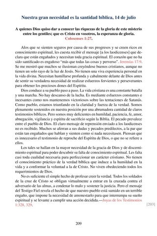 Nuestra gran necesidad es la santidad bíblica, 14 de julio
A quienes Dios quiso dar a conocer las riquezas de la gloria de este misterio
entre los gentiles; que es Cristo en vosotros, la esperanza de gloria.
Colosenses 1:27.
Alos que se sienten seguros por causa de sus progresos y se creen ricos en
conocimiento espiritual, les cuesta recibir el mensaje [a los laodicenses] que de-
clara que están engañados y necesitan toda gracia espiritual. El corazón que no ha
sido santiﬁcado es engañoso “más que todas las cosas y perverso”. Jeremías 17:9.
Se me mostró que muchos se ilusionan creyéndose buenos cristianos, aunque no
tienen un solo rayo de la luz de Jesús. No tienen una viva experiencia personal en
la vida divina. Necesitan humillarse profunda y cabalmente delante de Dios antes
de sentir su verdadera necesidad de realizar esfuerzos fervientes y perseverantes
para obtener los preciosos dones del Espíritu.
Dios conduce a su pueblo paso a paso. La vida cristiana es una constante batalla
y una marcha. No hay descanso de la lucha. Es mediante esfuerzos constantes e
incesantes como nos mantenemos victoriosos sobre las tentaciones de Satanás.
Como pueblo, estamos triunfando en la claridad y fuerza de la verdad. Somos
plenamente sostenidos en nuestra posición por una abrumadora cantidad de claros
testimonios bíblicos. Pero somos muy deﬁcientes en humildad, paciencia, fe, amor,
abnegación, vigilancia y espíritu de sacriﬁcio según la Biblia. El pecado prevalece
entre el pueblo de Dios. El claro mensaje de reprensión enviado a los laodicenses
no es recibido. Muchos se aferran a sus dudas y pecados predilectos, a la par que
están tan engañados que hablan y sienten como si nada necesitasen. Piensan que
es innecesario el testimonio de reproche del Espíritu de Dios, o que no se reﬁere a
ellos.
Los tales se hallan en la mayor necesidad de la gracia de Dios y de discerni-
miento espiritual para poder descubrir su falta de conocimiento espiritual. Les falta
casi toda cualidad necesaria para perfeccionar un carácter cristiano. No tienen
el conocimiento práctico de la verdad bíblica que induce a la humildad en la
vida y a conformar la voluntad a la de Cristo. No viven obedeciendo todos los
requerimientos de Dios.
No es suﬁciente el simple hecho de profesar creer la verdad. Todos los soldados
de la cruz de Cristo se obligan virtualmente a entrar en la cruzada contra el
adversario de las almas, a condenar lo malo y sostener la justicia. Pero el mensaje
del Testigo Fiel revela el hecho de que nuestro pueblo está sumido en un terrible
engaño, que impone la necesidad de amonestarlo para que interrumpa su sueño
espiritual y se levante a cumplir una acción decidida.—Joyas de los Testimonios
1:328, 329. [203]
209
 