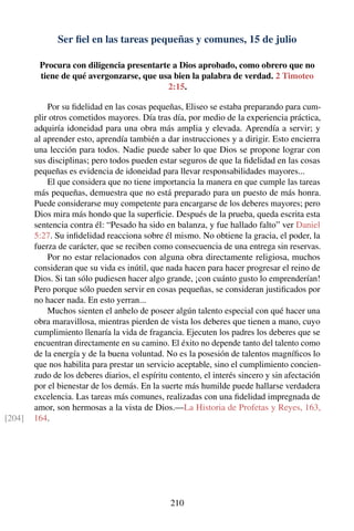 Ser ﬁel en las tareas pequeñas y comunes, 15 de julio
Procura con diligencia presentarte a Dios aprobado, como obrero que no
tiene de qué avergonzarse, que usa bien la palabra de verdad. 2 Timoteo
2:15.
Por su ﬁdelidad en las cosas pequeñas, Eliseo se estaba preparando para cum-
plir otros cometidos mayores. Día tras día, por medio de la experiencia práctica,
adquiría idoneidad para una obra más amplia y elevada. Aprendía a servir; y
al aprender esto, aprendía también a dar instrucciones y a dirigir. Esto encierra
una lección para todos. Nadie puede saber lo que Dios se propone lograr con
sus disciplinas; pero todos pueden estar seguros de que la ﬁdelidad en las cosas
pequeñas es evidencia de idoneidad para llevar responsabilidades mayores...
El que considera que no tiene importancia la manera en que cumple las tareas
más pequeñas, demuestra que no está preparado para un puesto de más honra.
Puede considerarse muy competente para encargarse de los deberes mayores; pero
Dios mira más hondo que la superﬁcie. Después de la prueba, queda escrita esta
sentencia contra él: “Pesado ha sido en balanza, y fue hallado falto” ver Daniel
5:27. Su inﬁdelidad reacciona sobre él mismo. No obtiene la gracia, el poder, la
fuerza de carácter, que se reciben como consecuencia de una entrega sin reservas.
Por no estar relacionados con alguna obra directamente religiosa, muchos
consideran que su vida es inútil, que nada hacen para hacer progresar el reino de
Dios. Si tan sólo pudiesen hacer algo grande, ¡con cuánto gusto lo emprenderían!
Pero porque sólo pueden servir en cosas pequeñas, se consideran justiﬁcados por
no hacer nada. En esto yerran...
Muchos sienten el anhelo de poseer algún talento especial con qué hacer una
obra maravillosa, mientras pierden de vista los deberes que tienen a mano, cuyo
cumplimiento llenaría la vida de fragancia. Ejecuten los padres los deberes que se
encuentran directamente en su camino. El éxito no depende tanto del talento como
de la energía y de la buena voluntad. No es la posesión de talentos magníﬁcos lo
que nos habilita para prestar un servicio aceptable, sino el cumplimiento concien-
zudo de los deberes diarios, el espíritu contento, el interés sincero y sin afectación
por el bienestar de los demás. En la suerte más humilde puede hallarse verdadera
excelencia. Las tareas más comunes, realizadas con una ﬁdelidad impregnada de
amor, son hermosas a la vista de Dios.—La Historia de Profetas y Reyes, 163,
164.[204]
210
 