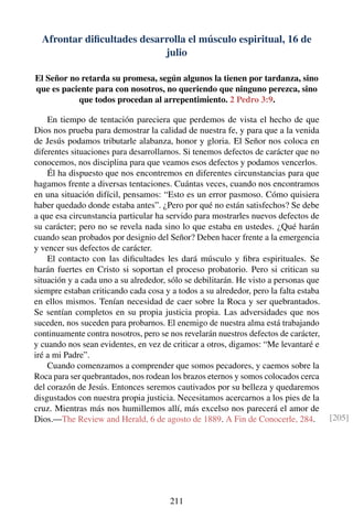 Afrontar diﬁcultades desarrolla el músculo espiritual, 16 de
julio
El Señor no retarda su promesa, según algunos la tienen por tardanza, sino
que es paciente para con nosotros, no queriendo que ninguno perezca, sino
que todos procedan al arrepentimiento. 2 Pedro 3:9.
En tiempo de tentación pareciera que perdemos de vista el hecho de que
Dios nos prueba para demostrar la calidad de nuestra fe, y para que a la venida
de Jesús podamos tributarle alabanza, honor y gloria. El Señor nos coloca en
diferentes situaciones para desarrollarnos. Si tenemos defectos de carácter que no
conocemos, nos disciplina para que veamos esos defectos y podamos vencerlos.
Él ha dispuesto que nos encontremos en diferentes circunstancias para que
hagamos frente a diversas tentaciones. Cuántas veces, cuando nos encontramos
en una situación difícil, pensamos: “Esto es un error pasmoso. Cómo quisiera
haber quedado donde estaba antes”. ¿Pero por qué no están satisfechos? Se debe
a que esa circunstancia particular ha servido para mostrarles nuevos defectos de
su carácter; pero no se revela nada sino lo que estaba en ustedes. ¿Qué harán
cuando sean probados por designio del Señor? Deben hacer frente a la emergencia
y vencer sus defectos de carácter.
El contacto con las diﬁcultades les dará músculo y ﬁbra espirituales. Se
harán fuertes en Cristo si soportan el proceso probatorio. Pero si critican su
situación y a cada uno a su alrededor, sólo se debilitarán. He visto a personas que
siempre estaban criticando cada cosa y a todos a su alrededor, pero la falta estaba
en ellos mismos. Tenían necesidad de caer sobre la Roca y ser quebrantados.
Se sentían completos en su propia justicia propia. Las adversidades que nos
suceden, nos suceden para probarnos. El enemigo de nuestra alma está trabajando
continuamente contra nosotros, pero se nos revelarán nuestros defectos de carácter,
y cuando nos sean evidentes, en vez de criticar a otros, digamos: “Me levantaré e
iré a mi Padre”.
Cuando comenzamos a comprender que somos pecadores, y caemos sobre la
Roca para ser quebrantados, nos rodean los brazos eternos y somos colocados cerca
del corazón de Jesús. Entonces seremos cautivados por su belleza y quedaremos
disgustados con nuestra propia justicia. Necesitamos acercarnos a los pies de la
cruz. Mientras más nos humillemos allí, más excelso nos parecerá el amor de
Dios.—The Review and Herald, 6 de agosto de 1889. A Fin de Conocerle, 284. [205]
211
 