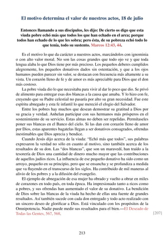 El motivo determina el valor de nuestros actos, 18 de julio
Entonces llamando a sus discípulos, les dijo: De cierto os digo que esta
viuda pobre echó más que todos los que han echado en el arca; porque
todos han echado de lo que les sobra; pero ésta, de su pobreza echó todo lo
que tenía, todo su sustento. Marcos 12:43, 44.
Es el motivo lo que da carácter a nuestros actos, marcándolos con ignominia
o con alto valor moral. No son las cosas grandes que todo ojo ve y que toda
lengua alaba lo que Dios tiene por más precioso. Los pequeños deberes cumplidos
alegremente, los pequeños donativos dados sin ostentación, y que a los ojos
humanos pueden parecer sin valor, se destacan con frecuencia más altamente a su
vista. Un corazón lleno de fe y de amor es más apreciable para Dios que el don
más costoso.
La pobre viuda dio lo que necesitaba para vivir al dar lo poco que dio. Se privó
de alimento para entregar esas dos blancas a la causa que amaba. Y lo hizo con fe,
creyendo que su Padre celestial no pasaría por alto su gran necesidad. Fue este
espíritu abnegado y esta fe infantil lo que mereció el elogio del Salvador.
Entre los pobres hay muchos que desean demostrar su gratitud a Dios por
su gracia y verdad. Anhelan participar con sus hermanos más prósperos en el
sostenimiento de su servicio. Estas almas no deben ser repelidas. Permítaseles
poner sus blancas en el Banco del cielo. Si las dan con corazón lleno de amor
por Dios, estas aparentes bagatelas llegan a ser donativos consagrados, ofrendas
inestimables que Dios aprecia y bendice.
Cuando Jesús dijo acerca de la viuda: “Echó más que todos”, sus palabras
expresaron la verdad no sólo en cuanto al motivo, sino también acerca de los
resultados de su don. Las “dos blancas”, que son un maravedí, han traído a la
tesorería de Dios una cantidad de dinero mucho mayor que las contribuciones
de aquellos judíos ricos. La inﬂuencia de ese pequeño donativo ha sido como un
arroyo, pequeño en su principio, pero que se ensancha y se profundiza a medida
que va ﬂuyendo en el transcurso de los siglos. Ha contribuido de mil maneras al
alivio de los pobres y a la difusión del evangelio.
El ejemplo de abnegación de esa mujer ha obrado y vuelto a obrar en miles
de corazones en todo país, en toda época. Ha impresionado tanto a ricos como
a pobres, y sus ofrendas han aumentado el valor de su donativo. La bendición
de Dios sobre las blancas de la viuda ha hecho de ellas una fuente de grandes
resultados. Así también sucede con cada don entregado y todo acto realizado con
un sincero deseo de gloriﬁcar a Dios. Está vinculado con los propósitos de la
Omnipotencia. Nadie puede medir sus resultados para el bien.—El Deseado de
Todas las Gentes, 567, 568. [207]
213
 
