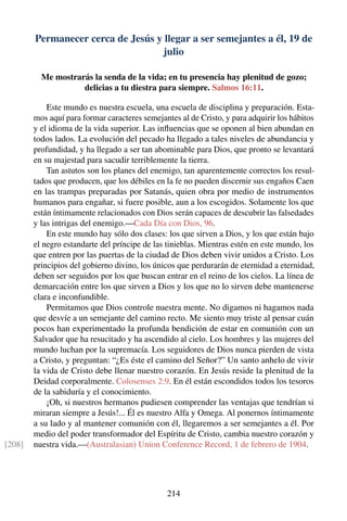 Permanecer cerca de Jesús y llegar a ser semejantes a él, 19 de
julio
Me mostrarás la senda de la vida; en tu presencia hay plenitud de gozo;
delicias a tu diestra para siempre. Salmos 16:11.
Este mundo es nuestra escuela, una escuela de disciplina y preparación. Esta-
mos aquí para formar caracteres semejantes al de Cristo, y para adquirir los hábitos
y el idioma de la vida superior. Las inﬂuencias que se oponen al bien abundan en
todos lados. La evolución del pecado ha llegado a tales niveles de abundancia y
profundidad, y ha llegado a ser tan abominable para Dios, que pronto se levantará
en su majestad para sacudir terriblemente la tierra.
Tan astutos son los planes del enemigo, tan aparentemente correctos los resul-
tados que producen, que los débiles en la fe no pueden discernir sus engaños Caen
en las trampas preparadas por Satanás, quien obra por medio de instrumentos
humanos para engañar, si fuere posible, aun a los escogidos. Solamente los que
están íntimamente relacionados con Dios serán capaces de descubrir las falsedades
y las intrigas del enemigo.—Cada Día con Dios, 96.
En este mundo hay sólo dos clases: los que sirven a Dios, y los que están bajo
el negro estandarte del príncipe de las tinieblas. Mientras estén en este mundo, los
que entren por las puertas de la ciudad de Dios deben vivir unidos a Cristo. Los
principios del gobierno divino, los únicos que perdurarán de eternidad a eternidad,
deben ser seguidos por los que buscan entrar en el reino de los cielos. La línea de
demarcación entre los que sirven a Dios y los que no lo sirven debe mantenerse
clara e inconfundible.
Permitamos que Dios controle nuestra mente. No digamos ni hagamos nada
que desvíe a un semejante del camino recto. Me siento muy triste al pensar cuán
pocos han experimentado la profunda bendición de estar en comunión con un
Salvador que ha resucitado y ha ascendido al cielo. Los hombres y las mujeres del
mundo luchan por la supremacía. Los seguidores de Dios nunca pierden de vista
a Cristo, y preguntan: “¿Es éste el camino del Señor?” Un santo anhelo de vivir
la vida de Cristo debe llenar nuestro corazón. En Jesús reside la plenitud de la
Deidad corporalmente. Colosenses 2:9. En él están escondidos todos los tesoros
de la sabiduría y el conocimiento.
¡Oh, si nuestros hermanos pudiesen comprender las ventajas que tendrían si
miraran siempre a Jesús!... Él es nuestro Alfa y Omega. Al ponernos íntimamente
a su lado y al mantener comunión con él, llegaremos a ser semejantes a él. Por
medio del poder transformador del Espíritu de Cristo, cambia nuestro corazón y
nuestra vida.—(Australasian) Union Conference Record, 1 de febrero de 1904.[208]
214
 