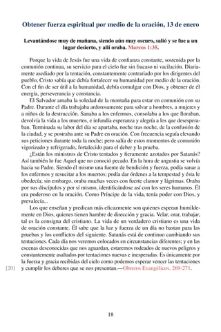 Obtener fuerza espiritual por medio de la oración, 13 de enero
Levantándose muy de mañana, siendo aún muy oscuro, salió y se fue a un
lugar desierto, y allí oraba. Marcos 1:35.
Porque la vida de Jesús fue una vida de conﬁanza constante, sostenida por la
comunión continua, su servicio para el cielo fue sin fracaso ni vacilación. Diaria-
mente asediado por la tentación, constantemente contrariado por los dirigentes del
pueblo, Cristo sabía que debía fortalecer su humanidad por medio de la oración.
Con el ﬁn de ser útil a la humanidad, debía comulgar con Dios, y obtener de él
energía, perseverancia y constancia.
El Salvador amaba la soledad de la montaña para estar en comunión con su
Padre. Durante el día trabajaba ardorosamente para salvar a hombres, a mujeres y
a niños de la destrucción. Sanaba a los enfermos, consolaba a los que lloraban,
devolvía la vida a los muertos, e infundía esperanza y alegría a los que desespera-
ban. Terminada su labor del día se apartaba, noche tras noche, de la confusión de
la ciudad, y se postraba ante su Padre en oración. Con frecuencia seguía elevando
sus peticiones durante toda la noche; pero salía de estos momentos de comunión
vigorizado y refrigerado, fortalecido para el deber y la prueba.
¿Están los ministros de Cristo tentados y ﬁeramente azotados por Satanás?
Así también lo fue Aquel que no conoció pecado. En la hora de angustia se volvía
hacia su Padre. Siendo él mismo una fuente de bendición y fuerza, podía sanar a
los enfermos y resucitar a los muertos; podía dar órdenes a la tempestad y ésta le
obedecía; sin embargo, oraba muchas veces con fuerte clamor y lágrimas. Oraba
por sus discípulos y por sí mismo, identiﬁcándose así con los seres humanos. Él
era poderoso en la oración. Como Príncipe de la vida, tenía poder con Dios, y
prevalecía...
Los que enseñan y predican más eﬁcazmente son quienes esperan humilde-
mente en Dios, quienes tienen hambre de dirección y gracia. Velar, orar, trabajar,
tal es la consigna del cristiano. La vida de un verdadero cristiano es una vida
de oración constante. Él sabe que la luz y fuerza de un día no bastan para las
pruebas y los conﬂictos del siguiente. Satanás está de continuo cambiando sus
tentaciones. Cada día nos veremos colocados en circunstancias diferentes; y en las
escenas desconocidas que nos aguardan, estaremos rodeados de nuevos peligros y
constantemente asaltados por tentaciones nuevas e inesperadas. Es únicamente por
la fuerza y gracia recibidas del cielo como podemos esperar vencer las tentaciones
y cumplir los deberes que se nos presentan.—Obreros Evangélicos, 269-271.[20]
18
 