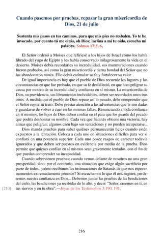 Cuando pasemos por pruebas, repasar la gran misericordia de
Dios, 21 de julio
Sustenta mis pasos en tus caminos, para que mis pies no resbalen. Yo te he
invocado, por cuanto tú me oirás, oh Dios; inclina a mí tu oído, escucha mi
palabra. Salmos 17:5, 6.
El Señor ordenó a Moisés que reﬁriese a los hijos de Israel cómo los había
librado del yugo de Egipto y les había conservado milagrosamente la vida en el
desierto. Moisés debía recordarles su incredulidad, sus murmuraciones cuando
fueron probados, así como la gran misericordia y tierna bondad del Señor que no
los abandonaron nunca. Ello debía estimular su fe y fortalecer su valor...
De igual importancia es hoy que el pueblo de Dios recuerde los lugares y las
circunstancias en que fue probado, en que su fe desfalleció, en que hizo peligrar su
causa por motivo de su incredulidad y conﬁanza en sí mismo. La misericordia de
Dios, su providencia, sus libramientos inolvidables, deben ser recordados unos tras
otros. A medida que el pueblo de Dios repase así lo pasado, debe comprender que
el Señor repite su trato. Debe prestar atención a las advertencias que le son dadas
y guardarse de volver a caer en las mismas faltas. Renunciando a toda conﬁanza
en sí mismos, los hijos de Dios deben conﬁar en él para que los guarde del pecado
que podría deshonrar su nombre. Cada vez que Satanás obtiene una victoria, hay
almas que peligran; algunos caen bajo sus tentaciones y no pueden recuperarse...
Dios manda pruebas para saber quiénes permanecerán ﬁeles cuando estén
expuestos a la tentación. Coloca a cada uno en situaciones difíciles para ver si
conﬁará en una potencia superior. Cada uno posee rasgos de carácter todavía
ignorados y que deben ser puestos en evidencia por medio de la prueba. Dios
permite que quienes confían en sí mismos sean gravemente tentados, con el ﬁn de
que puedan comprender su incapacidad.
Cuando sobrevienen pruebas; cuando vemos delante de nosotros no una gran
prosperidad, sino, por el contrario, una situación que exige algún sacriﬁcio por
parte de todos, ¿cómo recibimos las insinuaciones de Satanás de que nos esperan
momentos extremadamente penosos? Si escuchamos lo que él nos sugiere, perde-
remos nuestra conﬁanza en Dios... Debemos juntar las pruebas de las bendiciones
del cielo, las bendiciones ya recibidas de lo alto, y decir: “Señor, creemos en ti, en
tus siervos y en tu obra”.—Joyas de los Testimonios 3:190, 191.[210]
216
 
