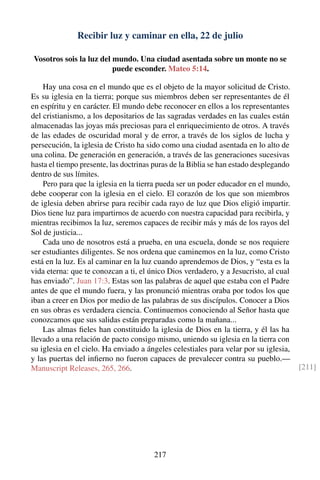 Recibir luz y caminar en ella, 22 de julio
Vosotros sois la luz del mundo. Una ciudad asentada sobre un monte no se
puede esconder. Mateo 5:14.
Hay una cosa en el mundo que es el objeto de la mayor solicitud de Cristo.
Es su iglesia en la tierra; porque sus miembros deben ser representantes de él
en espíritu y en carácter. El mundo debe reconocer en ellos a los representantes
del cristianismo, a los depositarios de las sagradas verdades en las cuales están
almacenadas las joyas más preciosas para el enriquecimiento de otros. A través
de las edades de oscuridad moral y de error, a través de los siglos de lucha y
persecución, la iglesia de Cristo ha sido como una ciudad asentada en lo alto de
una colina. De generación en generación, a través de las generaciones sucesivas
hasta el tiempo presente, las doctrinas puras de la Biblia se han estado desplegando
dentro de sus límites.
Pero para que la iglesia en la tierra pueda ser un poder educador en el mundo,
debe cooperar con la iglesia en el cielo. El corazón de los que son miembros
de iglesia deben abrirse para recibir cada rayo de luz que Dios eligió impartir.
Dios tiene luz para impartirnos de acuerdo con nuestra capacidad para recibirla, y
mientras recibimos la luz, seremos capaces de recibir más y más de los rayos del
Sol de justicia...
Cada uno de nosotros está a prueba, en una escuela, donde se nos requiere
ser estudiantes diligentes. Se nos ordena que caminemos en la luz, como Cristo
está en la luz. Es al caminar en la luz cuando aprendemos de Dios, y “esta es la
vida eterna: que te conozcan a ti, el único Dios verdadero, y a Jesucristo, al cual
has enviado”. Juan 17:3. Estas son las palabras de aquel que estaba con el Padre
antes de que el mundo fuera, y las pronunció mientras oraba por todos los que
iban a creer en Dios por medio de las palabras de sus discípulos. Conocer a Dios
en sus obras es verdadera ciencia. Continuemos conociendo al Señor hasta que
conozcamos que sus salidas están preparadas como la mañana...
Las almas ﬁeles han constituido la iglesia de Dios en la tierra, y él las ha
llevado a una relación de pacto consigo mismo, uniendo su iglesia en la tierra con
su iglesia en el cielo. Ha enviado a ángeles celestiales para velar por su iglesia,
y las puertas del inﬁerno no fueron capaces de prevalecer contra su pueblo.—
Manuscript Releases, 265, 266. [211]
217
 