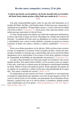 Revelar amor, compasión y ternura, 23 de julio
Y todo lo que hacéis, sea de palabra o de hecho, hacedlo todo en el nombre
del Señor Jesús, dando gracias a Dios Padre por medio de él. Colosenses
3:17.
Una gran responsabilidad reposa sobre los que han sido bautizados en el
nombre del Padre, del Hijo y del Espíritu Santo. Esfuércense por comprender el
signiﬁcado de las palabras: “Porque habéis muerto, y vuestra vida está escondida
con Cristo en Dios”. Colosenses 3:3. En la nueva vida a que han entrado, se los
señala para que representen la vida de Cristo...
La vieja vida pecaminosa ha muerto; por medio del compromiso del bautismo,
la nueva vida tomó su lugar con Cristo. Practiquen las virtudes del carácter del
Salvador. “La palabra de Cristo more en abundancia en vosotros, enseñándoos
y exhortándoos unos a otros en toda sabiduría, cantando con gracia en vuestros
corazones al Señor con salmos e himnos y cánticos espirituales”. Colosenses
3:16...
Estas cosas deben presentarse en las iglesias. Debe revelarse entre nosotros
el amor, la compasión y la ternura. Como escogidos de Dios, vístanse de mise-
ricordia y bondad. Los pecados que se practicaban antes de la conversión deben
abandonarse con el viejo hombre. Con el nuevo, Cristo Jesús, debemos vestirnos
de “benignidad, de humildad, de mansedumbre, de paciencia”. Colosenses 3:12.
Los que se han levantado con Cristo para andar en novedad de vida son los
elegidos de Dios. Son santos frente al Señor, y él los reconoce como sus amados.
Como tales, están bajo el solemne pacto de distinguirse manifestando humildad
de mente. Deben revestirse del manto de justicia. Están separados del mundo, de
su espíritu, de sus prácticas, y deben revelar que están aprendiendo de él, quien
dijo: “Soy manso y humilde de corazón”. Mateo 11:29.
Si comprenden que han muerto con Cristo, si mantienen su voto bautismal,
el mundo no tendrá poder para apartarlos con el ﬁn de que nieguen a Cristo. Si
viven la vida de Cristo en este mundo, son participantes de la naturaleza divina.
Entonces, cuando Cristo, que es la vida de ustedes, se maniﬁeste, también ustedes
serán manifestados con él en gloria.—Manuscript Releases, 236, 237. Hijos e
Hijas de Dios, 302, 135.[212]
218
 