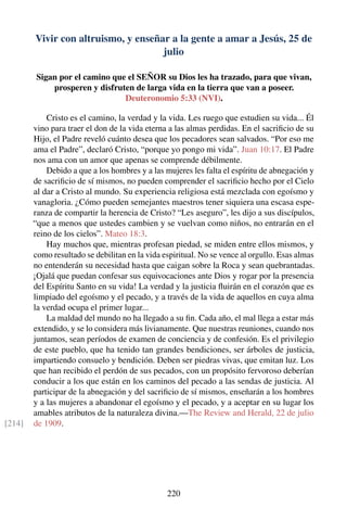 Vivir con altruismo, y enseñar a la gente a amar a Jesús, 25 de
julio
Sigan por el camino que el SEÑOR su Dios les ha trazado, para que vivan,
prosperen y disfruten de larga vida en la tierra que van a poseer.
Deuteronomio 5:33 (NVI).
Cristo es el camino, la verdad y la vida. Les ruego que estudien su vida... Él
vino para traer el don de la vida eterna a las almas perdidas. En el sacriﬁcio de su
Hijo, el Padre reveló cuánto desea que los pecadores sean salvados. “Por eso me
ama el Padre”, declaró Cristo, “porque yo pongo mi vida”. Juan 10:17. El Padre
nos ama con un amor que apenas se comprende débilmente.
Debido a que a los hombres y a las mujeres les falta el espíritu de abnegación y
de sacriﬁcio de sí mismos, no pueden comprender el sacriﬁcio hecho por el Cielo
al dar a Cristo al mundo. Su experiencia religiosa está mezclada con egoísmo y
vanagloria. ¿Cómo pueden semejantes maestros tener siquiera una escasa espe-
ranza de compartir la herencia de Cristo? “Les aseguro”, les dijo a sus discípulos,
“que a menos que ustedes cambien y se vuelvan como niños, no entrarán en el
reino de los cielos”. Mateo 18:3.
Hay muchos que, mientras profesan piedad, se miden entre ellos mismos, y
como resultado se debilitan en la vida espiritual. No se vence al orgullo. Esas almas
no entenderán su necesidad hasta que caigan sobre la Roca y sean quebrantadas.
¡Ojalá que puedan confesar sus equivocaciones ante Dios y rogar por la presencia
del Espíritu Santo en su vida! La verdad y la justicia ﬂuirán en el corazón que es
limpiado del egoísmo y el pecado, y a través de la vida de aquellos en cuya alma
la verdad ocupa el primer lugar...
La maldad del mundo no ha llegado a su ﬁn. Cada año, el mal llega a estar más
extendido, y se lo considera más livianamente. Que nuestras reuniones, cuando nos
juntamos, sean períodos de examen de conciencia y de confesión. Es el privilegio
de este pueblo, que ha tenido tan grandes bendiciones, ser árboles de justicia,
impartiendo consuelo y bendición. Deben ser piedras vivas, que emitan luz. Los
que han recibido el perdón de sus pecados, con un propósito fervoroso deberían
conducir a los que están en los caminos del pecado a las sendas de justicia. Al
participar de la abnegación y del sacriﬁcio de sí mismos, enseñarán a los hombres
y a las mujeres a abandonar el egoísmo y el pecado, y a aceptar en su lugar los
amables atributos de la naturaleza divina.—The Review and Herald, 22 de julio
de 1909.[214]
220
 