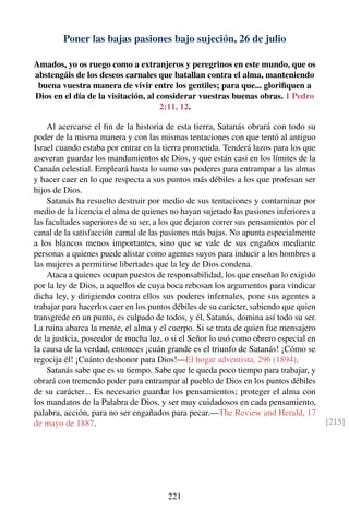 Poner las bajas pasiones bajo sujeción, 26 de julio
Amados, yo os ruego como a extranjeros y peregrinos en este mundo, que os
abstengáis de los deseos carnales que batallan contra el alma, manteniendo
buena vuestra manera de vivir entre los gentiles; para que... gloriﬁquen a
Dios en el día de la visitación, al considerar vuestras buenas obras. 1 Pedro
2:11, 12.
Al acercarse el ﬁn de la historia de esta tierra, Satanás obrará con todo su
poder de la misma manera y con las mismas tentaciones con que tentó al antiguo
Israel cuando estaba por entrar en la tierra prometida. Tenderá lazos para los que
aseveran guardar los mandamientos de Dios, y que están casi en los límites de la
Canaán celestial. Empleará hasta lo sumo sus poderes para entrampar a las almas
y hacer caer en lo que respecta a sus puntos más débiles a los que profesan ser
hijos de Dios.
Satanás ha resuelto destruir por medio de sus tentaciones y contaminar por
medio de la licencia el alma de quienes no hayan sujetado las pasiones inferiores a
las facultades superiores de su ser, a los que dejaron correr sus pensamientos por el
canal de la satisfacción carnal de las pasiones más bajas. No apunta especialmente
a los blancos menos importantes, sino que se vale de sus engaños mediante
personas a quienes puede alistar como agentes suyos para inducir a los hombres a
las mujeres a permitirse libertades que la ley de Dios condena.
Ataca a quienes ocupan puestos de responsabilidad, los que enseñan lo exigido
por la ley de Dios, a aquellos de cuya boca rebosan los argumentos para vindicar
dicha ley, y dirigiendo contra ellos sus poderes infernales, pone sus agentes a
trabajar para hacerlos caer en los puntos débiles de su carácter, sabiendo que quien
transgrede en un punto, es culpado de todos, y él, Satanás, domina así todo su ser.
La ruina abarca la mente, el alma y el cuerpo. Si se trata de quien fue mensajero
de la justicia, poseedor de mucha luz, o si el Señor lo usó como obrero especial en
la causa de la verdad, entonces ¡cuán grande es el triunfo de Satanás! ¡Cómo se
regocija él! ¡Cuánto deshonor para Dios!—El hogar adventista, 296 (1894).
Satanás sabe que es su tiempo. Sabe que le queda poco tiempo para trabajar, y
obrará con tremendo poder para entrampar al pueblo de Dios en los puntos débiles
de su carácter... Es necesario guardar los pensamientos; proteger el alma con
los mandatos de la Palabra de Dios, y ser muy cuidadosos en cada pensamiento,
palabra, acción, para no ser engañados para pecar.—The Review and Herald, 17
de mayo de 1887. [215]
221
 