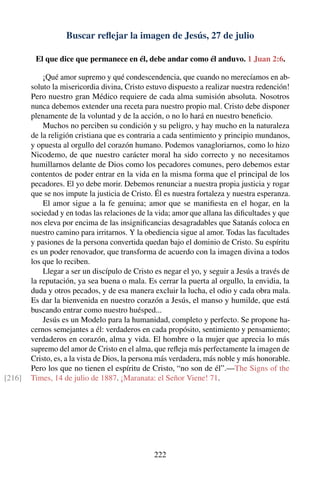 Buscar reﬂejar la imagen de Jesús, 27 de julio
El que dice que permanece en él, debe andar como él anduvo. 1 Juan 2:6.
¡Qué amor supremo y qué condescendencia, que cuando no merecíamos en ab-
soluto la misericordia divina, Cristo estuvo dispuesto a realizar nuestra redención!
Pero nuestro gran Médico requiere de cada alma sumisión absoluta. Nosotros
nunca debemos extender una receta para nuestro propio mal. Cristo debe disponer
plenamente de la voluntad y de la acción, o no lo hará en nuestro beneﬁcio.
Muchos no perciben su condición y su peligro, y hay mucho en la naturaleza
de la religión cristiana que es contraria a cada sentimiento y principio mundanos,
y opuesta al orgullo del corazón humano. Podemos vanagloriarnos, como lo hizo
Nicodemo, de que nuestro carácter moral ha sido correcto y no necesitamos
humillarnos delante de Dios como los pecadores comunes, pero debemos estar
contentos de poder entrar en la vida en la misma forma que el principal de los
pecadores. El yo debe morir. Debemos renunciar a nuestra propia justicia y rogar
que se nos impute la justicia de Cristo. Él es nuestra fortaleza y nuestra esperanza.
El amor sigue a la fe genuina; amor que se maniﬁesta en el hogar, en la
sociedad y en todas las relaciones de la vida; amor que allana las diﬁcultades y que
nos eleva por encima de las insigniﬁcancias desagradables que Satanás coloca en
nuestro camino para irritarnos. Y la obediencia sigue al amor. Todas las facultades
y pasiones de la persona convertida quedan bajo el dominio de Cristo. Su espíritu
es un poder renovador, que transforma de acuerdo con la imagen divina a todos
los que lo reciben.
Llegar a ser un discípulo de Cristo es negar el yo, y seguir a Jesús a través de
la reputación, ya sea buena o mala. Es cerrar la puerta al orgullo, la envidia, la
duda y otros pecados, y de esa manera excluir la lucha, el odio y cada obra mala.
Es dar la bienvenida en nuestro corazón a Jesús, el manso y humilde, que está
buscando entrar como nuestro huésped...
Jesús es un Modelo para la humanidad, completo y perfecto. Se propone ha-
cernos semejantes a él: verdaderos en cada propósito, sentimiento y pensamiento;
verdaderos en corazón, alma y vida. El hombre o la mujer que aprecia lo más
supremo del amor de Cristo en el alma, que reﬂeja más perfectamente la imagen de
Cristo, es, a la vista de Dios, la persona más verdadera, más noble y más honorable.
Pero los que no tienen el espíritu de Cristo, “no son de él”.—The Signs of the
Times, 14 de julio de 1887. ¡Maranata: el Señor Viene! 71.[216]
222
 