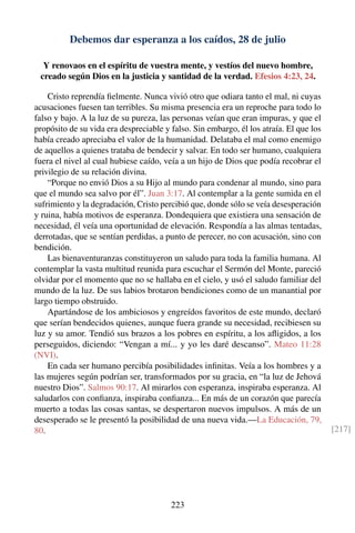 Debemos dar esperanza a los caídos, 28 de julio
Y renovaos en el espíritu de vuestra mente, y vestíos del nuevo hombre,
creado según Dios en la justicia y santidad de la verdad. Efesios 4:23, 24.
Cristo reprendía ﬁelmente. Nunca vivió otro que odiara tanto el mal, ni cuyas
acusaciones fuesen tan terribles. Su misma presencia era un reproche para todo lo
falso y bajo. A la luz de su pureza, las personas veían que eran impuras, y que el
propósito de su vida era despreciable y falso. Sin embargo, él los atraía. El que los
había creado apreciaba el valor de la humanidad. Delataba el mal como enemigo
de aquellos a quienes trataba de bendecir y salvar. En todo ser humano, cualquiera
fuera el nivel al cual hubiese caído, veía a un hijo de Dios que podía recobrar el
privilegio de su relación divina.
“Porque no envió Dios a su Hijo al mundo para condenar al mundo, sino para
que el mundo sea salvo por él”. Juan 3:17. Al contemplar a la gente sumida en el
sufrimiento y la degradación, Cristo percibió que, donde sólo se veía desesperación
y ruina, había motivos de esperanza. Dondequiera que existiera una sensación de
necesidad, él veía una oportunidad de elevación. Respondía a las almas tentadas,
derrotadas, que se sentían perdidas, a punto de perecer, no con acusación, sino con
bendición.
Las bienaventuranzas constituyeron un saludo para toda la familia humana. Al
contemplar la vasta multitud reunida para escuchar el Sermón del Monte, pareció
olvidar por el momento que no se hallaba en el cielo, y usó el saludo familiar del
mundo de la luz. De sus labios brotaron bendiciones como de un manantial por
largo tiempo obstruido.
Apartándose de los ambiciosos y engreídos favoritos de este mundo, declaró
que serían bendecidos quienes, aunque fuera grande su necesidad, recibiesen su
luz y su amor. Tendió sus brazos a los pobres en espíritu, a los aﬂigidos, a los
perseguidos, diciendo: “Vengan a mí... y yo les daré descanso”. Mateo 11:28
(NVI).
En cada ser humano percibía posibilidades inﬁnitas. Veía a los hombres y a
las mujeres según podrían ser, transformados por su gracia, en “la luz de Jehová
nuestro Dios”. Salmos 90:17. Al mirarlos con esperanza, inspiraba esperanza. Al
saludarlos con conﬁanza, inspiraba conﬁanza... En más de un corazón que parecía
muerto a todas las cosas santas, se despertaron nuevos impulsos. A más de un
desesperado se le presentó la posibilidad de una nueva vida.—La Educación, 79,
80. [217]
223
 