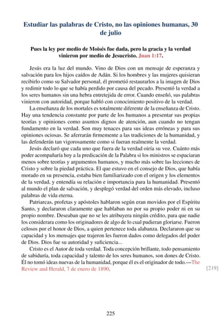 Estudiar las palabras de Cristo, no las opiniones humanas, 30
de julio
Pues la ley por medio de Moisés fue dada, pero la gracia y la verdad
vinieron por medio de Jesucristo. Juan 1:17.
Jesús era la luz del mundo. Vino de Dios con un mensaje de esperanza y
salvación para los hijos caídos de Adán. Si los hombres y las mujeres quisieran
recibirlo como su Salvador personal, él prometió restaurarlos a la imagen de Dios
y redimir todo lo que se había perdido por causa del pecado. Presentó la verdad a
los seres humanos sin una hebra entretejida de error. Cuando enseñó, sus palabras
vinieron con autoridad, porque habló con conocimiento positivo de la verdad.
La enseñanza de los mortales es totalmente diferente de la enseñanza de Cristo.
Hay una tendencia constante por parte de los humanos a presentar sus propias
teorías y opiniones como asuntos dignos de atención, aun cuando no tengan
fundamento en la verdad. Son muy tenaces para sus ideas erróneas y para sus
opiniones ociosas. Se aferrarán ﬁrmemente a las tradiciones de la humanidad, y
las defenderán tan vigorosamente como si fueran realmente la verdad.
Jesús declaró que cada uno que fuera de la verdad oiría su voz. Cuánto más
poder acompañaría hoy a la predicación de la Palabra si los ministros se espaciaran
menos sobre teorías y argumentos humanos, y mucho más sobre las lecciones de
Cristo y sobre la piedad práctica. El que estuvo en el consejo de Dios, que había
morado en su presencia, estaba bien familiarizado con el origen y los elementos
de la verdad, y entendía su relación e importancia para la humanidad. Presentó
al mundo el plan de salvación, y desplegó verdad del orden más elevado, incluso
palabras de vida eterna.
Patriarcas, profetas y apóstoles hablaron según eran movidos por el Espíritu
Santo, y declararon claramente que hablaban no por su propio poder ni en su
propio nombre. Deseaban que no se les atribuyera ningún crédito, para que nadie
los considerara como los originadores de algo de lo cual pudieran gloriarse. Fueron
celosos por el honor de Dios, a quien pertenece toda alabanza. Declararon que su
capacidad y los mensajes que trajeron les fueron dados como delegados del poder
de Dios. Dios fue su autoridad y suﬁciencia...
Cristo es el Autor de toda verdad. Toda concepción brillante, todo pensamiento
de sabiduría, toda capacidad y talento de los seres humanos, son dones de Cristo.
Él no tomó ideas nuevas de la humanidad, porque él es el originador de todo.—The
Review and Herald, 7 de enero de 1890. [219]
225
 