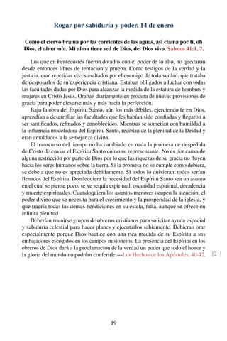 Rogar por sabiduría y poder, 14 de enero
Como el ciervo brama por las corrientes de las aguas, así clama por ti, oh
Dios, el alma mía. Mi alma tiene sed de Dios, del Dios vivo. Salmos 41:1, 2.
Los que en Pentecostés fueron dotados con el poder de lo alto, no quedaron
desde entonces libres de tentación y prueba. Como testigos de la verdad y la
justicia, eran repetidas veces asaltados por el enemigo de toda verdad, que trataba
de despojarlos de su experiencia cristiana. Estaban obligados a luchar con todas
las facultades dadas por Dios para alcanzar la medida de la estatura de hombres y
mujeres en Cristo Jesús. Oraban diariamente en procura de nuevas provisiones de
gracia para poder elevarse más y más hacia la perfección.
Bajo la obra del Espíritu Santo, aún los más débiles, ejerciendo fe en Dios,
aprendían a desarrollar las facultades que les habían sido conﬁadas y llegaron a
ser santiﬁcados, reﬁnados y ennoblecidos. Mientras se sometían con humildad a
la inﬂuencia modeladora del Espíritu Santo, recibían de la plenitud de la Deidad y
eran amoldados a la semejanza divina.
El transcurso del tiempo no ha cambiado en nada la promesa de despedida
de Cristo de enviar el Espíritu Santo como su representante. No es por causa de
alguna restricción por parte de Dios por lo que las riquezas de su gracia no ﬂuyen
hacia los seres humanos sobre la tierra. Si la promesa no se cumple como debiera,
se debe a que no es apreciada debidamente. Si todos lo quisieran, todos serían
llenados del Espíritu. Dondequiera la necesidad del Espíritu Santo sea un asunto
en el cual se piense poco, se ve sequía espiritual, oscuridad espiritual, decadencia
y muerte espirituales. Cuandoquiera los asuntos menores ocupen la atención, el
poder divino que se necesita para el crecimiento y la prosperidad de la iglesia, y
que traería todas las demás bendiciones en su estela, falta, aunque se ofrece en
inﬁnita plenitud...
Deberían reunirse grupos de obreros cristianos para solicitar ayuda especial
y sabiduría celestial para hacer planes y ejecutarlos sabiamente. Debieran orar
especialmente porque Dios bautice con una rica medida de su Espíritu a sus
embajadores escogidos en los campos misioneros. La presencia del Espíritu en los
obreros de Dios dará a la proclamación de la verdad un poder que todo el honor y
la gloria del mundo no podrían conferirle.—Los Hechos de los Apóstoles, 40-42. [21]
19
 