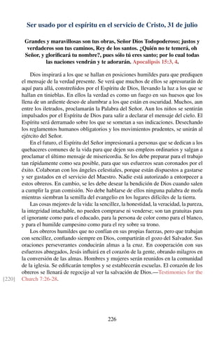 Ser usado por el espíritu en el servicio de Cristo, 31 de julio
Grandes y maravillosas son tus obras, Señor Dios Todopoderoso; justos y
verdaderos son tus caminos, Rey de los santos. ¿Quién no te temerá, oh
Señor, y gloriﬁcará tu nombre?, pues sólo tú eres santo; por lo cual todas
las naciones vendrán y te adorarán. Apocalipsis 15:3, 4.
Dios inspirará a los que se hallan en posiciones humildes para que prediquen
el mensaje de la verdad presente. Se verá que muchos de ellos se apresurarán de
aquí para allá, constreñidos por el Espíritu de Dios, llevando la luz a los que se
hallan en tinieblas. En ellos la verdad es como un fuego en sus huesos que los
llena de un ardiente deseo de alumbrar a los que están en oscuridad. Muchos, aun
entre los iletrados, proclamarán la Palabra del Señor. Aun los niños se sentirán
impulsados por el Espíritu de Dios para salir a declarar el mensaje del cielo. El
Espíritu será derramado sobre los que se sometan a sus indicaciones. Desechando
los reglamentos humanos obligatorios y los movimientos prudentes, se unirán al
ejército del Señor.
En el futuro, el Espíritu del Señor impresionará a personas que se dedican a los
quehaceres comunes de la vida para que dejen sus empleos ordinarios y salgan a
proclamar el último mensaje de misericordia. Se los debe preparar para el trabajo
tan rápidamente como sea posible, para que sus esfuerzos sean coronados por el
éxito. Colaboran con los ángeles celestiales, porque están dispuestos a gastarse
y ser gastados en el servicio del Maestro. Nadie está autorizado a entorpecer a
estos obreros. En cambio, se les debe desear la bendición de Dios cuando salen
a cumplir la gran comisión. No debe hablarse de ellos ninguna palabra de mofa
mientras siembran la semilla del evangelio en los lugares difíciles de la tierra.
Las cosas mejores de la vida: la sencillez, la honestidad, la veracidad, la pureza,
la integridad intachable, no pueden comprarse ni venderse; son tan gratuitas para
el ignorante como para el educado, para la persona de color como para el blanco,
y para el humilde campesino como para el rey sobre su trono.
Los obreros humildes que no confían en sus propias fuerzas, pero que trabajan
con sencillez, conﬁando siempre en Dios, compartirán el gozo del Salvador. Sus
oraciones perseverantes conducirán almas a la cruz. En cooperación con sus
esfuerzos abnegados, Jesús inﬂuirá en el corazón de la gente, obrando milagros en
la conversión de las almas. Hombres y mujeres serán reunidos en la comunidad
de la iglesia. Se ediﬁcarán templos y se establecerán escuelas. El corazón de los
obreros se llenará de regocijo al ver la salvación de Dios.—Testimonies for the
Church 7:26-28.[220]
226
 