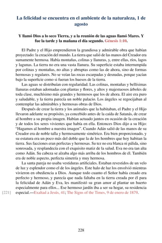 La felicidad se encuentra en el ambiente de la naturaleza, 1 de
agosto
Y llamó Dios a lo seco Tierra, y a la reunión de las aguas llamó Mares. Y
fue la tarde y la mañana el día segundo. Génesis 1:10.
El Padre y el Hijo emprendieron la grandiosa y admirable obra que habían
proyectado: la creación del mundo. La tierra que salió de las manos del Creador era
sumamente hermosa. Había montañas, colinas y llanuras, y, entre ellas, ríos, lagos
y lagunas. La tierra no era una vasta llanura. Su superﬁcie estaba interrumpida
por colinas y montañas, no altas y abruptas como las de ahora, sino de formas
hermosas y regulares. No se veían las rocas escarpadas y desnudas, porque yacían
bajo la superﬁcie como si fueran los huesos de la tierra.
Las aguas se distribuían con regularidad. Las colinas, montañas y bellísimas
llanuras estaban adornadas con plantas y ﬂores, y altos y majestuosos árboles de
toda clase, muchísimo más grandes y hermosos que los de ahora. El aire era puro
y saludable, y la tierra parecía un noble palacio. Los ángeles se regocijaban al
contemplar las admirables y hermosas obras de Dios.
Después de crear la tierra y los animales que la habitaban, el Padre y el Hijo
llevaron adelante su propósito, ya concebido antes de la caída de Satanás, de crear
al hombre a su propia imagen. Habían actuado juntos en ocasión de la creación
y de todos los seres vivientes que había en ella. Entonces Dios dijo a su Hijo:
“Hagamos al hombre a nuestra imagen”. Cuando Adán salió de las manos de su
Creador era de noble talla y hermosamente simétrico. Era bien proporcionado, y
su estatura era un poco más del doble que la de los hombres que hoy habitan la
tierra. Sus facciones eran perfectas y hermosas. Su tez no era blanca ni pálida, sino
sonrosada, y resplandecía con el exquisito matiz de la salud. Eva no era tan alta
como Adán. Su cabeza se alzaba algo más arriba de los hombros de él. También
era de noble aspecto, perfecta simetría y muy hermosa.
La santa pareja no usaba vestiduras artiﬁciales. Estaban revestidos de un velo
de luz y esplendor como el de los ángeles. Este halo de luz los envolvió mientras
vivieron en obediencia a Dios. Aunque todo cuanto el Señor había creado era
perfecto y hermoso, y parecía que nada faltaba en la tierra creada por él para
la felicidad de Adán y Eva, les manifestó su gran amor al plantar un huerto
especialmente para ellos... Ese hermoso jardín iba a ser su hogar, su residencia
especial.—Exaltad a Jesús, 41; The Signs of the Times, 9 de enero de 1879.[221]
228
 