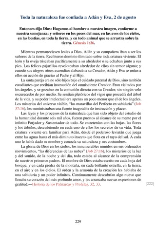 Toda la naturaleza fue conﬁada a Adán y Eva, 2 de agosto
Entonces dijo Dios: Hagamos al hombre a nuestra imagen, conforme a
nuestra semejanza; y señoree en los peces del mar, en las aves de los cielos,
en las bestias, en toda la tierra, y en todo animal que se arrastra sobre la
tierra. Génesis 1:26.
Mientras permaneciesen leales a Dios, Adán y su compañera iban a ser los
señores de la tierra. Recibieron dominio ilimitado sobre toda criatura viviente. El
león y la oveja triscaban pacíﬁcamente a su alrededor o se echaban junto a sus
pies. Los felices pajarillos revoloteaban alrededor de ellos sin temor alguno; y
cuando sus alegres trinos ascendían alabando a su Creador, Adán y Eva se unían a
ellos en acción de gracias al Padre y al Hijo.
La santa pareja era no sólo hijos bajo el cuidado paternal de Dios, sino también
estudiantes que recibían instrucción del omnisciente Creador. Eran visitados por
los ángeles, y se gozaban en la comunión directa con su Creador, sin ningún velo
oscurecedor de por medio. Se sentían pletóricos del vigor que procedía del árbol
de la vida, y su poder intelectual era apenas un poco menor que el de los ángeles.
Los misterios del universo visible, “las maravillas del Perfecto en sabiduría” (Job
37:16), les suministraban una fuente inagotable de instrucción y placer.
Las leyes y los procesos de la naturaleza que han sido objeto del estudio de
la humanidad durante seis mil años, fueron puestos al alcance de su mente por el
inﬁnito Forjador y Sustentador de todo. Se entretenían con las hojas, las ﬂores
y los árboles, descubriendo en cada uno de ellos los secretos de su vida. Toda
criatura viviente era familiar para Adán, desde el poderoso leviatán que juega
entre las aguas hasta el más diminuto insecto que ﬂota en el rayo del sol. A cada
uno le había dado su nombre y conocía su naturaleza y sus costumbres.
La gloria de Dios en los cielos, los innumerables mundos en sus ordenados
movimientos, “las diferencias de las nubes” (Job 27:16), los misterios de la luz
y del sonido, de la noche y del día, todo estaba al alcance de la comprensión
de nuestros primeros padres. El nombre de Dios estaba escrito en cada hoja del
bosque, y en cada piedra de la montaña, en cada brillante estrella, en la tierra,
en el aire y en los cielos. El orden y la armonía de la creación les hablaba de
una sabiduría y un poder inﬁnitos. Continuamente descubrían algo nuevo que
llenaba su corazón del más profundo amor, y les arrancaba nuevas expresiones de
gratitud.—Historia de los Patriarcas y Profetas, 32, 33. [222]
229
 