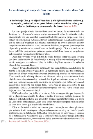 La sabiduría y el amor de Dios revelados en la naturaleza, 3 de
agosto
Y los bendijo Dios, y les dijo: Fructiﬁcad y multiplicaos; llenad la tierra, y
sojuzgadla, y señoread en los peces del mar, en las aves de los cielos, y en
todas las bestias que se mueven sobre la tierra. Génesis 1:28.
La santa pareja miraba la naturaleza como un cuadro de hermosura sin par.
La tierra de color marrón estaba vestida con una alfombra de animado verdor,
diversiﬁcado con una variedad interminable de ﬂores que se propagaban por sí
solas y se perpetuaban. Arbustos, ﬂores y vides trepadoras regalaban los sentidos
con su belleza y fragancia. Las muchas variedades de árboles elevados estaban
cargadas con frutos de toda clase, y de sabor delicioso, adaptados para complacer
el paladar y satisfacer las necesidades de la feliz pareja. Dios proporcionó ese
hogar del Edén para nuestros primeros padres, dándoles evidencias inequívocas
del gran amor y cuidado que tenía por ellos.
Adán fue coronado rey en el Edén. Se le dio dominio sobre toda cosa viviente
que Dios había creado. El Señor bendijo a Adán y a Eva con una inteligencia que
no dio a ninguna otra criatura. Hizo de Adán el legítimo soberano de todas las
obras de las manos de Dios...
Adán y Eva podían trazar la habilidad y la gloria de Dios en cada brizna de
hierba y en cada arbusto y cada ﬂor. La hermosura natural que los rodeaba, al
igual que un espejo, reﬂejaba la sabiduría, excelencia y amor de su Padre celestial.
Y sus cánticos de afecto y alabanza se elevaban dulce y reverentemente hacia
el cielo, armonizando con los cantos de los ángeles exaltados, y con las felices
aves que cantaban alegremente su música sin sobresaltos. No había enfermedad,
decadencia, ni muerte por ningún lado. Había vida en cada cosa sobre la que
descansaba la vista. La atmósfera estaba impregnada con vida. Había vida en cada
hoja, en cada ﬂor y en cada árbol.
El Creador sabía que Adán no podía ser feliz sin ocupación; por lo tanto, le
dio la placentera ocupación de labrar el jardín. Y mientras cuidaba las cosas de
belleza y utilidad que había a su alrededor, podía contemplar la bondad y la gloria
de Dios en sus obras creadas. Adán tenía temas para la contemplación en las obras
de Dios en el Edén, que era el cielo en miniatura.
Dios no formó al hombre meramente para contemplar sus obras gloriosas;
por lo tanto, le dio manos para trabajar, así como una mente y un corazón para la
contemplación. Si la felicidad del hombre consistiera en no hacer nada, el Creador
no le habría dado a Adán la obra que le señaló que hiciera. En el trabajo, el hombre
iba a encontrar felicidad, como también la iba a encontrar en la meditación.—The
Review and Herald, 24 de febrero de 1874.[223]
230
 
