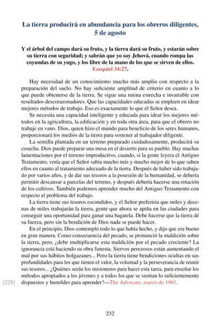 La tierra producirá en abundancia para los obreros diligentes,
5 de agosto
Y el árbol del campo dará su fruto, y la tierra dará su fruto, y estarán sobre
su tierra con seguridad; y sabrán que yo soy Jehová, cuando rompa las
coyundas de su yugo, y los libre de la mano de los que se sirven de ellos.
Ezequiel 34:27.
Hay necesidad de un conocimiento mucho más amplio con respecto a la
preparación del suelo. No hay suﬁciente amplitud de criterio en cuanto a lo
que puede obtenerse de la tierra. Se sigue una rutina estrecha e invariable con
resultados descorazonadores. Que las capacidades educadas se empleen en idear
mejores métodos de trabajo. Eso es exactamente lo que el Señor desea.
Se necesita una capacidad inteligente y educada para idear los mejores mé-
todos en la agricultura, la ediﬁcación y en toda otra área, para que el obrero no
trabaje en vano. Dios, quien hizo el mundo para beneﬁcio de los seres humanos,
proporcionará los medios de la tierra para sostener al trabajador diligente.
La semilla plantada en un terreno preparado cuidadosamente, producirá su
cosecha. Dios puede preparar una mesa en el desierto para su pueblo. Hay muchas
lamentaciones por el terreno improductivo, cuando, si la gente leyera el Antiguo
Testamento, vería que el Señor sabía mucho más y mucho mejor de lo que saben
ellos en cuanto al tratamiento adecuado de la tierra. Después de haber sido trabaja-
do por varios años, y de dar sus tesoros a la posesión de la humanidad, se debería
permitir descansar a parcelas del terreno, y después debería hacerse una rotación
de los cultivos. También podemos aprender mucho del Antiguo Testamento con
respecto al problema del trabajo.
La tierra tiene sus tesoros escondidos, y el Señor preferiría que miles y dece-
nas de miles trabajarán la tierra, gente que ahora se apiña en las ciudades para
conseguir una oportunidad para ganar una bagatela. Debe hacerse que la tierra dé
su fuerza, pero sin la bendición de Dios nada se puede hacer.
En el principio, Dios contempló todo lo que había hecho, y dijo que era bueno
en gran manera. Como consecuencia del pecado, se pronunció la maldición sobre
la tierra, pero, ¿debe multiplicarse esta maldición por el pecado creciente? La
ignorancia está haciendo su obra funesta. Siervos perezosos están aumentando el
mal por sus hábitos holgazanes... Pero la tierra tiene bendiciones ocultas en sus
profundidades para los que tienen el valor, la voluntad y la perseverancia de reunir
sus tesoros... ¿Quiénes serán los misioneros para hacer esta tarea, para enseñar los
métodos apropiados a los jóvenes y a todos los que se sientan lo suﬁcientemente
dispuestos y humildes para aprender?—The Advocate, marzo de 1901.[225]
232
 