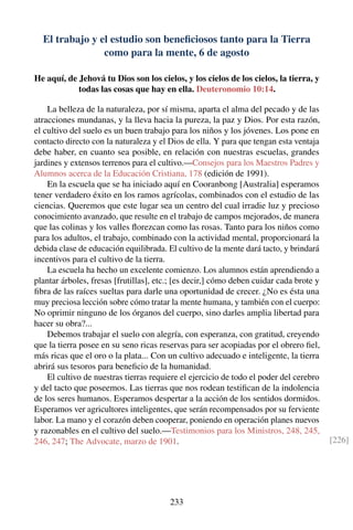 El trabajo y el estudio son beneﬁciosos tanto para la Tierra
como para la mente, 6 de agosto
He aquí, de Jehová tu Dios son los cielos, y los cielos de los cielos, la tierra, y
todas las cosas que hay en ella. Deuteronomio 10:14.
La belleza de la naturaleza, por sí misma, aparta el alma del pecado y de las
atracciones mundanas, y la lleva hacia la pureza, la paz y Dios. Por esta razón,
el cultivo del suelo es un buen trabajo para los niños y los jóvenes. Los pone en
contacto directo con la naturaleza y el Dios de ella. Y para que tengan esta ventaja
debe haber, en cuanto sea posible, en relación con nuestras escuelas, grandes
jardines y extensos terrenos para el cultivo.—Consejos para los Maestros Padres y
Alumnos acerca de la Educación Cristiana, 178 (edición de 1991).
En la escuela que se ha iniciado aquí en Cooranbong [Australia] esperamos
tener verdadero éxito en los ramos agrícolas, combinados con el estudio de las
ciencias. Queremos que este lugar sea un centro del cual irradie luz y precioso
conocimiento avanzado, que resulte en el trabajo de campos mejorados, de manera
que las colinas y los valles ﬂorezcan como las rosas. Tanto para los niños como
para los adultos, el trabajo, combinado con la actividad mental, proporcionará la
debida clase de educación equilibrada. El cultivo de la mente dará tacto, y brindará
incentivos para el cultivo de la tierra.
La escuela ha hecho un excelente comienzo. Los alumnos están aprendiendo a
plantar árboles, fresas [frutillas], etc.; [es decir,] cómo deben cuidar cada brote y
ﬁbra de las raíces sueltas para darle una oportunidad de crecer. ¿No es ésta una
muy preciosa lección sobre cómo tratar la mente humana, y también con el cuerpo:
No oprimir ninguno de los órganos del cuerpo, sino darles amplia libertad para
hacer su obra?...
Debemos trabajar el suelo con alegría, con esperanza, con gratitud, creyendo
que la tierra posee en su seno ricas reservas para ser acopiadas por el obrero ﬁel,
más ricas que el oro o la plata... Con un cultivo adecuado e inteligente, la tierra
abrirá sus tesoros para beneﬁcio de la humanidad.
El cultivo de nuestras tierras requiere el ejercicio de todo el poder del cerebro
y del tacto que poseemos. Las tierras que nos rodean testiﬁcan de la indolencia
de los seres humanos. Esperamos despertar a la acción de los sentidos dormidos.
Esperamos ver agricultores inteligentes, que serán recompensados por su ferviente
labor. La mano y el corazón deben cooperar, poniendo en operación planes nuevos
y razonables en el cultivo del suelo.—Testimonios para los Ministros, 248, 245,
246, 247; The Advocate, marzo de 1901. [226]
233
 