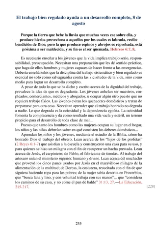 El trabajo bien regulado ayuda a un desarrollo completo, 8 de
agosto
Porque la tierra que bebe la lluvia que muchas veces cae sobre ella, y
produce hierba provechosa a aquellos por los cuales es labrada, recibe
bendición de Dios; pero la que produce espinos y abrojos es reprobada, está
próxima a ser maldecida, y su ﬁn es el ser quemada. Hebreos 6:7, 8.
Es necesario enseñar a los jóvenes que la vida implica trabajo serio, respon-
sabilidad, preocupación. Necesitan una preparación que les dé sentido práctico,
que haga de ellos hombres y mujeres capaces de hacer frente a las emergencias.
Debería enseñárseles que la disciplina del trabajo sistemático y bien regulado es
esencial no sólo como salvaguardia contra las vicisitudes de la vida, sino como
medio para lograr un desarrollo completo.
A pesar de todo lo que se ha dicho y escrito acerca de la dignidad del trabajo,
prevalece la idea de que es degradante. Los jóvenes anhelan ser maestros, em-
pleados, comerciantes, médicos y abogados, u ocupar algún otro puesto que no
requiera trabajo físico. Las jóvenes evitan los quehaceres domésticos y tratan de
prepararse para otra cosa. Necesitan aprender que el trabajo honrado no degrada
a nadie. Lo que degrada es la ociosidad y la dependencia egoísta. La ociosidad
fomenta la complacencia y da como resultado una vida vacía y estéril, un terreno
propicio para el desarrollo de toda clase de mal...
Puesto que tanto los hombres como las mujeres ocupan su lugar en el hogar,
los niños y las niñas deberían saber en qué consisten los deberes domésticos...
Aprendan los niños y los jóvenes, mediante el estudio de la Biblia, cómo ha
honrado Dios el trabajo del obrero. Lean acerca de los “hijos de los profetas”
(2 Reyes 6:1-7) que asistían a la escuela y construyeron una casa para su uso, y
para quienes se hizo un milagro con el ﬁn de recuperar un hacha prestada. Lean
acerca de Jesús, el carpintero; de Pablo, el fabricante de tiendas. Al trabajo del
artesano unían el ministerio superior, humano y divino. Lean acerca del muchacho
que proveyó los cinco panes usados por Jesús en el maravilloso milagro de la
alimentación de la multitud; de Dorcas, la costurera, resucitada con el ﬁn de que
siguiera haciendo ropa para los pobres; de la mujer sabia descrita en Proverbios,
que “busca lana y lino, y con voluntad trabaja con sus manos”... que “considera
los caminos de su casa, y no come el pan de balde” 31:13, 27.—La Educación,
215-217. [228]
235
 