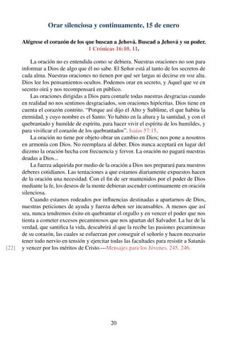 Orar silenciosa y continuamente, 15 de enero
Alégrese el corazón de los que buscan a Jehová. Buscad a Jehová y su poder.
1 Crónicas 16:10, 11.
La oración no es entendida como se debiera. Nuestras oraciones no son para
informar a Dios de algo que él no sabe. El Señor está al tanto de los secretos de
cada alma. Nuestras oraciones no tienen por qué ser largas ni decirse en voz alta.
Dios lee los pensamientos ocultos. Podemos orar en secreto, y Aquel que ve en
secreto oirá y nos recompensará en público.
Las oraciones dirigidas a Dios para contarle todas nuestras desgracias cuando
en realidad no nos sentimos desgraciados, son oraciones hipócritas. Dios tiene en
cuenta el corazón contrito. “Porque así dijo el Alto y Sublime, el que habita la
eternidad, y cuyo nombre es el Santo: Yo habito en la altura y la santidad, y con el
quebrantado y humilde de espíritu, para hacer vivir el espíritu de los humildes, y
para viviﬁcar el corazón de los quebrantados”. Isaías 57:15.
La oración no tiene por objeto obrar un cambio en Dios; nos pone a nosotros
en armonía con Dios. No reemplaza al deber. Dios nunca aceptará en lugar del
diezmo la oración hecha con frecuencia y fervor. La oración no pagará nuestras
deudas a Dios...
La fuerza adquirida por medio de la oración a Dios nos preparará para nuestros
deberes cotidianos. Las tentaciones a que estamos diariamente expuestos hacen
de la oración una necesidad. Con el ﬁn de ser mantenidos por el poder de Dios
mediante la fe, los deseos de la mente debieran ascender continuamente en oración
silenciosa.
Cuando estamos rodeados por inﬂuencias destinadas a apartarnos de Dios,
nuestras peticiones de ayuda y fuerza deben ser incansables. A menos que así
sea, nunca tendremos éxito en quebrantar el orgullo y en vencer el poder que nos
tienta a cometer excesos pecaminosos que nos apartan del Salvador. La luz de la
verdad, que santiﬁca la vida, descubrirá al que la recibe las pasiones pecaminosas
de su corazón, las cuales se esfuerzan por conseguir el señorío y hacen necesario
tener todo nervio en tensión y ejercitar todas las facultades para resistir a Satanás
y vencer por los méritos de Cristo.—Mensajes para los Jóvenes, 245, 246.[22]
20
 