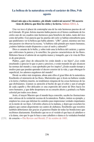 La belleza de la naturaleza revela el carácter de Dios, 9 de
agosto
Alzaré mis ojos a los montes; ¿de dónde vendrá mi socorro? Mi socorro
viene de Jehová, que hizo los cielos y la tierra. Salmos 121:1, 2.
Una vez tuve el placer de contemplar una de las más hermosas puestas de sol
en Colorado. El gran Artista maestro había puesto en el lienzo cambiante de los
cielos uno de sus cuadros más hermosos para beneﬁcio de todos, tanto del rico
como del pobre. Casi parecía que las puertas del cielo se habían entreabierto para
que pudiéramos ver la belleza que había adentro. “¡Oh!”, pensé, mientras uno tras
otro pasaron sin observar la escena, “si hubiera sido pintado por manos humanas,
¡cuántos habrían estado dispuestos a caer al suelo y adorarlo!”
Dios es amante de lo bello, y sobre todo ama la belleza del carácter, y quiere
que cultivemos la pureza y la sencillez, las gracias características de las ﬂores.
Debemos buscar el adorno de un espíritu manso y tranquilo, que a la vista de Dios
es de gran precio.
Padres, ¿qué clase de educación les están dando a sus hijos? ¿Les están
enseñando a apreciar lo que es puro y precioso, o están tratando de que alcancen
las normas del mundo y sean aprobados por los impíos? ¿Están usando tiempo y
medios para que puedan aprender el decoro exterior de la vida, y que obtengan lo
superﬁcial, los adornos engañosos del mundo?
Desde su niñez más temprana, abran ante ellos el gran libro de la naturaleza.
Enséñenles el ministerio de las ﬂores. Muéstrenles que si Jesús no hubiera venido
a la tierra y hubiera muerto, no tendríamos ninguna de las cosas hermosas de las
que disfrutamos. Llamen su atención al hecho de que el color y aun el arreglo
de cada capullo y ﬂor delicados es una expresión del amor de Dios hacia los
seres humanos, y que debe despertarse en su corazón afecto y gratitud a su Padre
celestial por todos esos dones.
Jesús, el mayor Maestro que el mundo haya conocido, sacaba las ilustraciones
más valiosas de la verdad de escenas de la naturaleza. Padres, imiten su ejemplo, y
empleen las cosas que deleitan los sentidos para impresionar verdades importantes
en la mente de sus hijos. Llévenlos afuera en la mañana, y dejen que escuchen los
pájaros que cantan alegremente sus cantos de alabanza. Enséñenles que nosotros
también deberíamos dar gracias al generoso Dador de todas las bendiciones que
recibimos diariamente. Enséñenles que no es el vestido el que hace al caballero o
a la dama, sino que lo que lo hace a uno caballero o dama es la verdadera bondad
de corazón.—The Review and Herald, 27 de octubre de 1885.[229]
236
 