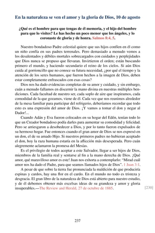 En la naturaleza se ven el amor y la gloria de Dios, 10 de agosto
¿Qué es el hombre para que tengas de él memoria, y el hijo del hombre
para que lo visites? Le has hecho un poco menor que los ángeles, y lo
coronaste de gloria y de honra. Salmos 8:4, 5.
Nuestro bondadoso Padre celestial quiere que sus hijos confíen en él como
un niño confía en sus padres terrenales. Pero demasiado a menudo vemos a
los desalentados y débiles mortales sobrecargados con cuidados y perplejidades
que Dios nunca se propuso que llevaran. Invirtieron el orden; están buscando
primero el mundo, y haciendo secundario el reino de los cielos. Si aún Dios
cuida al gorrioncillo que no conoce su futura necesidad, ¿por qué el tiempo y la
atención de los seres humanos, que fueron hechos a la imagen de Dios, deben
estar completamente enfrascados con esas cosas?
Dios nos ha dado evidencias completas de su amor y cuidado, y sin embargo,
cuán a menudo fallamos en discernir la mano divina en nuestras múltiples ben-
diciones. Cada facultad de nuestro ser, cada soplo de aire que inspiramos, cada
comodidad de la que gozamos, viene de él. Cada vez que nos reunimos alrededor
de la mesa familiar para participar del refrigerio, deberíamos recordar que todo
esto es una expresión del amor de Dios. ¡Y vamos a tomar el don y negar al
Dador!...
Cuando Adán y Eva fueron colocados en su hogar del Edén, tenían todo lo
que un Creador bondadoso podía darles para aumentar su comodidad y felicidad.
Pero se arriesgaron a desobedecer a Dios, y por lo tanto fueron expulsados de
su hermoso hogar. Fue entonces cuando el gran amor de Dios se nos expresó en
un don, el de su amado Hijo. Si nuestros primeros padres no hubieran aceptado
el don, hoy la raza humana estaría en la aﬂicción más desesperada. Pero cuán
alegremente aclamaron la promesa del Mesías.
Es el privilegio de todos aceptar a este Salvador, llegar a ser hijos de Dios,
miembros de la familia real y sentarse al ﬁn a la mano derecha de Dios. ¡Qué
amor, qué maravilloso amor es este! Juan nos exhorta a contemplarlo: “Mirad cuál
amor nos ha dado el Padre, para que seamos llamados hijos de Dios”. 1 Juan 3:1.
A pesar de que sobre la tierra fue pronunciada la maldición de que produciría
espinas y cardos, hay una ﬂor en el cardo. En el mundo no todo es tristeza y
desgracia. El gran libro de la naturaleza de Dios está abierto para nuestro estudio,
y de él debemos obtener más excelsas ideas de su grandeza y amor y gloria
insuperables.—The Review and Herald, 27 de octubre de 1885. [230]
237
 