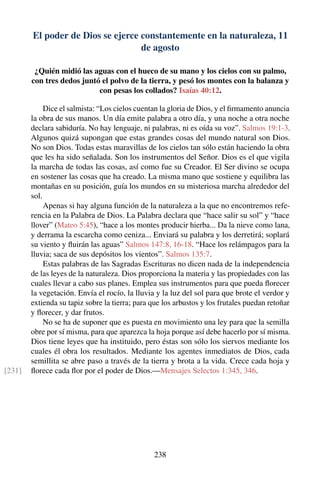 El poder de Dios se ejerce constantemente en la naturaleza, 11
de agosto
¿Quién midió las aguas con el hueco de su mano y los cielos con su palmo,
con tres dedos juntó el polvo de la tierra, y pesó los montes con la balanza y
con pesas los collados? Isaías 40:12.
Dice el salmista: “Los cielos cuentan la gloria de Dios, y el ﬁrmamento anuncia
la obra de sus manos. Un día emite palabra a otro día, y una noche a otra noche
declara sabiduría. No hay lenguaje, ni palabras, ni es oída su voz”. Salmos 19:1-3.
Algunos quizá supongan que estas grandes cosas del mundo natural son Dios.
No son Dios. Todas estas maravillas de los cielos tan sólo están haciendo la obra
que les ha sido señalada. Son los instrumentos del Señor. Dios es el que vigila
la marcha de todas las cosas, así como fue su Creador. El Ser divino se ocupa
en sostener las cosas que ha creado. La misma mano que sostiene y equilibra las
montañas en su posición, guía los mundos en su misteriosa marcha alrededor del
sol.
Apenas si hay alguna función de la naturaleza a la que no encontremos refe-
rencia en la Palabra de Dios. La Palabra declara que “hace salir su sol” y “hace
llover” (Mateo 5:45), “hace a los montes producir hierba... Da la nieve como lana,
y derrama la escarcha como ceniza... Enviará su palabra y los derretirá; soplará
su viento y ﬂuirán las aguas” Salmos 147:8, 16-18. “Hace los relámpagos para la
lluvia; saca de sus depósitos los vientos”. Salmos 135:7.
Estas palabras de las Sagradas Escrituras no dicen nada de la independencia
de las leyes de la naturaleza. Dios proporciona la materia y las propiedades con las
cuales llevar a cabo sus planes. Emplea sus instrumentos para que pueda ﬂorecer
la vegetación. Envía el rocío, la lluvia y la luz del sol para que brote el verdor y
extienda su tapiz sobre la tierra; para que los arbustos y los frutales puedan retoñar
y ﬂorecer, y dar frutos.
No se ha de suponer que es puesta en movimiento una ley para que la semilla
obre por sí misma, para que aparezca la hoja porque así debe hacerlo por sí misma.
Dios tiene leyes que ha instituido, pero éstas son sólo los siervos mediante los
cuales él obra los resultados. Mediante los agentes inmediatos de Dios, cada
semillita se abre paso a través de la tierra y brota a la vida. Crece cada hoja y
ﬂorece cada ﬂor por el poder de Dios.—Mensajes Selectos 1:345, 346.[231]
238
 
