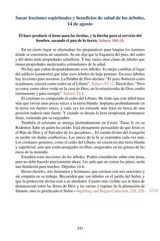 Sacar lecciones espirituales y beneﬁcios de salud de los árboles,
14 de agosto
Él hace producir el heno para las bestias, y la hierba para el servicio del
hombre, sacando el pan de la tierra. Salmos 104:14.
En un cierto lugar se efectuaban los preparativos para limpiar los terrenos
donde se construiría un sanatorio. Se me dijo que la fragancia del pino, del cedro
y del abeto tenía propiedades salutíferas. Y hay varias otras clases de árboles que
tienen propiedades medicinales estimulantes de la salud.
No hay que cortar despiadadamente esos árboles. Es mejor cambiar el lugar
del ediﬁcio [sanatorio] que talar esos árboles de hoja perenne. En esos árboles
hay lecciones para nosotros. La Palabra de Dios declara: “El justo ﬂorecerá como
la palmera; crecerá como cedro en el Líbano”. Salmos 92:12. David dice: “Pero
yo estoy como olivo verde en la casa de Dios; en la misericordia de Dios confío
eternamente y para siempre”. Salmos 52:8.
El cristiano es comparado al cedro del Líbano. He leído que este árbol hace
más que enviar unas pocas raíces a la tierra blanda. Implanta profundamente en
la tierra sus fuertes raíces, y cada vez las extiende más lejos en busca de una
posición todavía más fuerte. Y cuando se desata la ﬁera tempestad, permanece
ﬁrme, sostenido por su raigambre.
También el cristiano se arraiga profundamente en Cristo. Tiene fe en su
Redentor. Sabe en quién ha creído. Está plenamente persuadido de que Jesús es
el Hijo de Dios y el Salvador de los pecadores... El sonido divino del evangelio
se recibe sin dudas conﬂictivas. Las raíces de la fe se extienden cada vez más.
Los cristianos genuinos, como el cedro del Líbano, no crecen en una tierra blanda
y superﬁcial, sino que están arraigados en Dios, asegurados en las grietas de las
rocas de la montaña.
Estudien estas lecciones de los árboles. Podría extenderme sobre este tema,
pero no debo hacerlo precisamente ahora. Les pido que no corten los pinos; serán
una bendición para muchos. Déjenlos vivir.
Deseo decirles, mis hermanos y hermanas, que cuentan con mis oraciones y
mi simpatía en su trabajo. Recuerden que son árboles en el jardín del Señor, y
que la protección divina está a su alrededor. Cuanto más visible sea la línea de
demarcación entre las ﬂores de Dios y las zarzas y espinas de la plantación de
Satanás, más es gloriﬁcado el Señor.—Spalding and Magan Collection, 228, 229. [234]
241
 
