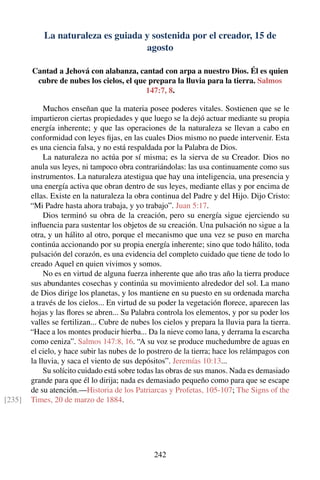 La naturaleza es guiada y sostenida por el creador, 15 de
agosto
Cantad a Jehová con alabanza, cantad con arpa a nuestro Dios. Él es quien
cubre de nubes los cielos, el que prepara la lluvia para la tierra. Salmos
147:7, 8.
Muchos enseñan que la materia posee poderes vitales. Sostienen que se le
impartieron ciertas propiedades y que luego se la dejó actuar mediante su propia
energía inherente; y que las operaciones de la naturaleza se llevan a cabo en
conformidad con leyes ﬁjas, en las cuales Dios mismo no puede intervenir. Esta
es una ciencia falsa, y no está respaldada por la Palabra de Dios.
La naturaleza no actúa por sí misma; es la sierva de su Creador. Dios no
anula sus leyes, ni tampoco obra contrariándolas: las usa continuamente como sus
instrumentos. La naturaleza atestigua que hay una inteligencia, una presencia y
una energía activa que obran dentro de sus leyes, mediante ellas y por encima de
ellas. Existe en la naturaleza la obra continua del Padre y del Hijo. Dijo Cristo:
“Mi Padre hasta ahora trabaja, y yo trabajo”. Juan 5:17.
Dios terminó su obra de la creación, pero su energía sigue ejerciendo su
inﬂuencia para sustentar los objetos de su creación. Una pulsación no sigue a la
otra, y un hálito al otro, porque el mecanismo que una vez se puso en marcha
continúa accionando por su propia energía inherente; sino que todo hálito, toda
pulsación del corazón, es una evidencia del completo cuidado que tiene de todo lo
creado Aquel en quien vivimos y somos.
No es en virtud de alguna fuerza inherente que año tras año la tierra produce
sus abundantes cosechas y continúa su movimiento alrededor del sol. La mano
de Dios dirige los planetas, y los mantiene en su puesto en su ordenada marcha
a través de los cielos... En virtud de su poder la vegetación ﬂorece, aparecen las
hojas y las ﬂores se abren... Su Palabra controla los elementos, y por su poder los
valles se fertilizan... Cubre de nubes los cielos y prepara la lluvia para la tierra.
“Hace a los montes producir hierba... Da la nieve como lana, y derrama la escarcha
como ceniza”. Salmos 147:8, 16. “A su voz se produce muchedumbre de aguas en
el cielo, y hace subir las nubes de lo postrero de la tierra; hace los relámpagos con
la lluvia, y saca el viento de sus depósitos”. Jeremías 10:13...
Su solícito cuidado está sobre todas las obras de sus manos. Nada es demasiado
grande para que él lo dirija; nada es demasiado pequeño como para que se escape
de su atención.—Historia de los Patriarcas y Profetas, 105-107; The Signs of the
Times, 20 de marzo de 1884.[235]
242
 