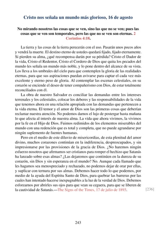 Cristo nos señala un mundo más glorioso, 16 de agosto
No mirando nosotros las cosas que se ven, sino las que no se ven; pues las
cosas que se ven son temporales, pero las que no se ven son eternas. 2
Corintios 4:18.
La tierra y las cosas de la tierra perecerán con el uso. Pasarán unos pocos años
y vendrá la muerte. El destino eterno de ustedes quedará ﬁjado, ﬁjado eternamente.
Si pierden su alma, ¿qué recompensa darán por su pérdida? Cristo el Dador de
la vida, Cristo el Redentor, Cristo el Cordero de Dios que quita los pecados del
mundo les señala un mundo más noble, y lo pone dentro del alcance de su vista.
Los lleva a los umbrales del cielo para que contemplen la gloria de las realidades
eternas, para que sus aspiraciones puedan avivarse para captar el cada vez más
excelente y eterno peso de gloria. Al contemplar las escenas celestiales, en su
corazón se enciende el deseo de tener compañerismo con Dios, de estar totalmente
reconciliados con él.
La obra de nuestro Salvador es conciliar las demandas entre los intereses
terrenales y los celestiales, colocar los deberes y las responsabilidades de la vida
que tenemos ahora en una relación apropiada con las demandas que pertenecen a
la vida eterna. El temor y el amor de Dios son las primeras cosas que deberían
reclamar nuestra atención. No podemos darnos el lujo de postergar hasta mañana
lo que afecta al interés de nuestra alma. La vida que ahora vivimos, la vivimos
por la fe en el Hijo de Dios. Fuimos redimidos de los elementos miserables del
mundo con una redención que es total y completa, que no puede agrandarse por
ningún suplemento de fuentes humanas.
Pero en el medio de este diluvio de misericordias, de esta plenitud del amor
divino, muchos corazones continúan en la indiferencia, despreocupados, y sin
impresionarse por las provisiones de la gracia de Dios. ¿No haremos ningún
esfuerzo nosotros que aﬁrmamos ser cristianos para romper el hechizo que Satanás
ha lanzado sobre esas almas? ¿Las dejaremos que continúen en la dureza de su
corazón, sin Dios y sin esperanza en el mundo? No. Aunque cada llamado que
les hagamos sea menospreciado y rechazado, no podemos dejar de orar por ellas,
y suplicar con ternura por sus almas. Debemos hacer todo lo que podemos, por
medio de la ayuda del Espíritu Santo de Dios, para quebrar las barreras por las
cuales han intentado hacerse inexpugnables a la luz de la verdad de Dios. Debemos
esforzarnos por abrirles sus ojos para que vean su ceguera, para que se liberen de
la cautividad de Satanás.—The Signs of the Times, 17 de julio de 1893. [236]
243
 
