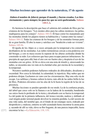 Muchas lecciones que aprender de la naturaleza, 17 de agosto
Alaben el nombre de Jehová; porque él mandó, y fueron creados. Los hizo
eternamente y para siempre; les puso ley que no será quebrantada. Salmos
148:5, 6.
Es hermosa la descripción que hace el salmista del cuidado de Dios por las
criaturas de los bosques: “Los montes altos para las cabras monteses; las peñas,
madrigueras para los conejos”. Salmos 104:18. Él hace correr los manantiales por
las montañas donde los pájaros tienen su habitación y “cantan entre las ramas”.
Salmos 104:12. Todas las criaturas de los bosques y de las montañas forman parte
de su gran familia. Él abre la mano y satisface con “bendición a todo ser viviente”.
Salmos 145:16.
El águila de los Alpes es a veces arrojada por la tempestad a los estrechos
desﬁladeros de las montañas. Las nubes tormentosas cercan a esta poderosa ave
del bosque, y con su masa oscura la separan de las alturas asoleadas donde ha
construído su nido. Los esfuerzos que hace para escapar parecen infructuosos. Se
precipita de aquí para allá, bate el aire con sus fuertes alas y despierta el eco de las
montañas con sus gritos. Al ﬁn se eleva con una nota de triunfo y, atravesando las
nubes, se encuentra una vez más en la claridad solar, por encima de la oscuridad y
la tempestad.
Nosotros también podemos hallarnos rodeados de diﬁcultades, desaliento y
oscuridad. Nos cerca la falsedad, la calamidad, la injusticia. Hay nubes que no
podemos disipar. Luchamos en vano con las circunstancias. Hay una sola vía de
escape. Las neblinas y brumas cubren la tierra; más allá de las nubes brilla la luz
de Dios. Podemos elevarnos con las alas de la fe hasta la región de la luz de su
presencia.
Muchas lecciones se pueden aprender de ese modo. La de la conﬁanza propia,
del árbol que crece solo en la llanura o en la ladera de la montaña, hundiendo
sus raíces hasta lo profundo de la tierra y desaﬁando con su fuerza la tempestad.
La del poder de la primera inﬂuencia, del tronco torcido, nudoso y doblado al
cual ningún poder terrenal puede devolver la simetría perdida. La del secreto de
una vida santa, del nenúfar que, en el fondo de un estanque sucio, rodeado por
desperdicios y malezas, entierra su tallo acanalado hasta encontrar la arena pura
y, sacando de allí su vida, eleva su ﬂor fragante, de una pureza impecable, hasta
encontrar la luz.—La Educación, 118, 119.[237]
244
 