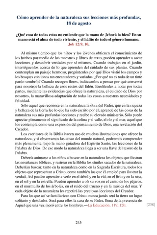 Cómo aprender de la naturaleza sus lecciones más profundas,
18 de agosto
¿Qué cosa de todas estas no entiende que la mano de Jehová la hizo? En su
mano está el alma de todo viviente, y el hálito de todo el género humano.
Job 12:9, 10.
Al mismo tiempo que los niños y los jóvenes obtienen el conocimiento de
los hechos por medio de los maestros y libros de texto, pueden aprender a sacar
lecciones y descubrir verdades por sí mismos. Cuando trabajan en el jardín,
interróguenlos acerca de lo que aprenden del cuidado de sus plantas. Cuando
contemplan un paisaje hermoso, pregúntenles por qué Dios vistió los campos y
los bosques con tonos tan encantadores y variados. ¿Por qué no es todo de un tinte
pardo sombrío? Cuando recogen ﬂores, indúzcanlos a pensar por qué conservó
para nosotros la belleza de esos restos del Edén. Enséñenles a notar por todas
partes, mediante las evidencias que ofrece la naturaleza, el cuidado de Dios por
nosotros, la maravillosa adaptación de todas las cosas a nuestras necesidades y
felicidad.
Sólo aquel que reconoce en la naturaleza la obra del Padre, que en la riqueza
y belleza de la tierra lee lo que ha sido escrito por él, aprende de las cosas de la
naturaleza sus más profundas lecciones y recibe su elevado ministerio. Sólo puede
apreciar plenamente el signiﬁcado de la colina y el valle, el río y el mar, aquel que
los contempla como una expresión del pensamiento de Dios, una revelación del
Creador.
Los escritores de la Biblia hacen uso de muchas ilustraciones que ofrece la
naturaleza, y si observamos las cosas del mundo natural, podremos comprender
más plenamente, bajo la mano guiadora del Espíritu Santo, las lecciones de la
Palabra de Dios. De ese modo la naturaleza llega a ser una llave del tesoro de la
Palabra.
Debería animarse a los niños a buscar en la naturaleza los objetos que ilustran
las enseñanzas bíblicas, y rastrear en la Biblia los símiles sacados de la naturaleza.
Deberían buscar, tanto en la naturaleza como en la Sagrada Escritura, todos los
objetos que representan a Cristo, como también los que él empleó para ilustrar la
verdad. Así pueden aprender a verle en el árbol y en la vid, en el lirio y en la rosa,
en el sol y en la estrella. Pueden aprender a oír su voz en el canto de los pájaros,
en el murmullo de los árboles, en el ruido del trueno y en la música del mar. Y
cada objeto de la naturaleza les repetirá las preciosas lecciones del Creador.
Para los que así se familiaricen con Cristo, nunca jamás será la tierra un lugar
solitario y desolador. Será para ellos la casa de su Padre, llena de la presencia de
Aquel que una vez moró entre los hombres.—La Educación, 119, 120. [238]
245
 