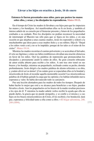 Llevar a los hijos en oración a Jesús, 16 de enero
Entonces le fueron presentados unos niños, para que pusiese las manos
sobre ellos, y orase; y los discípulos les reprendieron. Mateo 19:13.
En el tiempo de Cristo las madres le llevaban a sus hijos para que les impusiera
las manos y los bendijese. Así manifestaban ellas su fe en Jesús, y también el
intenso anhelo de su corazón por el bienestar presente y futuro de los pequeñuelos
conﬁados a su cuidado. Pero los discípulos no podían reconocer la necesidad
de interrumpir al Maestro tan sólo para que se ﬁjara en los niños, y en una
ocasión en que alejaban a unas cuantas madres, Jesús los reprendió y ordenó a la
muchedumbre que diese paso a esas madres ﬁeles y a sus niñitos. Dijo él: “Dejad
a los niños venir a mí y no se lo impidáis; porque de los tales es el reino de los
cielos”. Mateo 19:14.
Mientras las madres recorrían el camino polvoriento y se acercaban al Salvador,
él veía sus lágrimas y cómo sus labios temblorosos elevaban una oración silenciosa
en favor de los niños. Oyó las palabras de reprensión que pronunciaban los
discípulos y prestamente anuló la orden de ellos. Su gran corazón rebosante
de amor estaba abierto para recibir a los niños. A uno tras otro tomó en sus
brazos y los bendijo, mientras un pequeñuelo, reclinado contra su pecho, dormía
profundamente. Jesús dirigió a las madres palabras de aliento referentes a su obra,
y ¡cuánto alivió así su ánimo! ¡Con cuánto gozo se espaciaban ellas en la bondad y
misericordia de Jesús al recordar aquella memorable ocasión! Las misericordiosas
palabras de él habían quitado la carga que las oprimía y les habían infundido nueva
esperanza y valor. Se había desvanecido todo su cansancio.
Fue una lección alentadora para las madres de todos los tiempos. Después de
haber hecho lo mejor que está a su alcance para beneﬁciar a sus hijos, pueden
llevarlos a Jesús. Aun los pequeñuelos en los brazos de la madre resultan preciosos
a los ojos de él. Y mientras la madre anhele verlos recibir la ayuda que ella no
puede darles, la gracia que no puede otorgarles, y se confíe a sí misma y a sus
hijos en los brazos misericordiosos de Cristo, él los recibirá y los bendecirá; dará
paz, esperanza y felicidad tanto a ella como a ellos.—El hogar adventista, 248,
249 (1894). [23]
21
 
