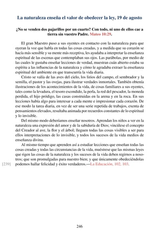 La naturaleza enseña el valor de obedecer la ley, 19 de agosto
¿No se venden dos pajarillos por un cuarto? Con todo, ni uno de ellos cae a
tierra sin vuestro Padre. Mateo 10:29.
El gran Maestro puso a sus oyentes en contacto con la naturaleza para que
oyeran la voz que habla en todas las cosas creadas, y a medida que su corazón se
hacía más sensible y su mente más receptiva, les ayudaba a interpretar la enseñanza
espiritual de las escenas que contemplaban sus ojos. Las parábolas, por medio de
las cuales le gustaba enseñar lecciones de verdad, muestran cuán abierto estaba su
espíritu a las inﬂuencias de la naturaleza y cómo le agradaba extraer la enseñanza
espiritual del ambiente en que transcurría la vida diaria.
Cristo se valía de las aves del cielo, los lirios del campo, el sembrador y la
semilla, el pastor y las ovejas, para ilustrar verdades inmortales. También obtenía
ilustraciones de los acontecimientos de la vida, de cosas familiares a sus oyentes,
tales como la levadura, el tesoro escondido, la perla, la red del pescador, la moneda
perdida, el hijo pródigo, las casas construidas en la arena y en la roca. En sus
lecciones había algo para interesar a cada mente e impresionar cada corazón. De
ese modo la tarea diaria, en vez de ser una serie repetida de trabajos, exenta de
pensamientos elevados, resultaba animada por recuerdos constantes de lo espiritual
y lo invisible.
Del mismo modo deberíamos enseñar nosotros. Aprendan los niños a ver en la
naturaleza una expresión del amor y de la sabiduría de Dios; vincúlese el concepto
del Creador al ave, la ﬂor y el árbol; lleguen todas las cosas visibles a ser para
ellos interpretaciones de lo invisible, y todos los sucesos de la vida medios de
enseñanza divina.
Al mismo tiempo que aprenden así a estudiar lecciones que enseñan todas las
cosas creadas y todas las circunstancias de la vida, muéstrese que las mismas leyes
que rigen las cosas de la naturaleza y los sucesos de la vida deben regirnos a noso-
tros; que son promulgadas para nuestro bien; y que únicamente obedeciéndolas
podemos hallar felicidad y éxito verdaderos.—La Educación, 102, 103.[239]
246
 