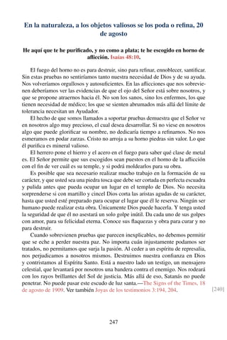 En la naturaleza, a los objetos valiosos se los poda o reﬁna, 20
de agosto
He aquí que te he puriﬁcado, y no como a plata; te he escogido en horno de
aﬂicción. Isaías 48:10.
El fuego del horno no es para destruir, sino para reﬁnar, ennoblecer, santiﬁcar.
Sin estas pruebas no sentiríamos tanto nuestra necesidad de Dios y de su ayuda.
Nos volveríamos orgullosos y autosuﬁcientes. En las aﬂicciones que nos sobrevie-
nen deberíamos ver las evidencias de que el ojo del Señor está sobre nosotros, y
que se propone atraernos hacia él. No son los sanos, sino los enfermos, los que
tienen necesidad de médico; los que se sienten abrumados más allá del límite de
tolerancia necesitan un Ayudador.
El hecho de que somos llamados a soportar pruebas demuestra que el Señor ve
en nosotros algo muy precioso, el cual desea desarrollar. Si no viese en nosotros
algo que puede gloriﬁcar su nombre, no dedicaría tiempo a reﬁnarnos. No nos
esmeramos en podar zarzas. Cristo no arroja a su horno piedras sin valor. Lo que
él puriﬁca es mineral valioso.
El herrero pone el hierro y el acero en el fuego para saber qué clase de metal
es. El Señor permite que sus escogidos sean puestos en el horno de la aﬂicción
con el ﬁn de ver cuál es su temple, y si podrá moldearlos para su obra.
Es posible que sea necesario realizar mucho trabajo en la formación de su
carácter, y que usted sea una piedra tosca que debe ser cortada en perfecta escuadra
y pulida antes que pueda ocupar un lugar en el templo de Dios. No necesita
sorprenderse si con martillo y cincel Dios corta las aristas agudas de su carácter,
hasta que usted esté preparado para ocupar el lugar que él le reserva. Ningún ser
humano puede realizar esta obra. Únicamente Dios puede hacerla. Y tenga usted
la seguridad de que él no asestará un solo golpe inútil. Da cada uno de sus golpes
con amor, para su felicidad eterna. Conoce sus ﬂaquezas y obra para curar y no
para destruir.
Cuando sobrevienen pruebas que parecen inexplicables, no debemos permitir
que se eche a perder nuestra paz. No importa cuán injustamente podamos ser
tratados, no permitamos que surja la pasión. Al ceder a un espíritu de represalia,
nos perjudicamos a nosotros mismos. Destruimos nuestra conﬁanza en Dios
y contristamos al Espíritu Santo. Está a nuestro lado un testigo, un mensajero
celestial, que levantará por nosotros una bandera contra el enemigo. Nos rodeará
con los rayos brillantes del Sol de justicia. Más allá de eso, Satanás no puede
penetrar. No puede pasar este escudo de luz santa.—The Signs of the Times, 18
de agosto de 1909. Ver también Joyas de los testimonios 3:194, 204. [240]
247
 