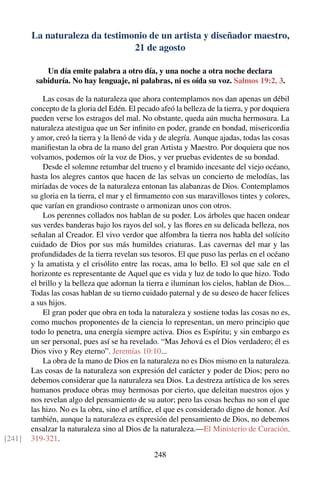 La naturaleza da testimonio de un artista y diseñador maestro,
21 de agosto
Un día emite palabra a otro día, y una noche a otra noche declara
sabiduría. No hay lenguaje, ni palabras, ni es oída su voz. Salmos 19:2, 3.
Las cosas de la naturaleza que ahora contemplamos nos dan apenas un débil
concepto de la gloria del Edén. El pecado afeó la belleza de la tierra, y por doquiera
pueden verse los estragos del mal. No obstante, queda aún mucha hermosura. La
naturaleza atestigua que un Ser inﬁnito en poder, grande en bondad, misericordia
y amor, creó la tierra y la llenó de vida y de alegría. Aunque ajadas, todas las cosas
maniﬁestan la obra de la mano del gran Artista y Maestro. Por doquiera que nos
volvamos, podemos oír la voz de Dios, y ver pruebas evidentes de su bondad.
Desde el solemne retumbar del trueno y el bramido incesante del viejo océano,
hasta los alegres cantos que hacen de las selvas un concierto de melodías, las
miríadas de voces de la naturaleza entonan las alabanzas de Dios. Contemplamos
su gloria en la tierra, el mar y el ﬁrmamento con sus maravillosos tintes y colores,
que varían en grandioso contraste o armonizan unos con otros.
Los perennes collados nos hablan de su poder. Los árboles que hacen ondear
sus verdes banderas bajo los rayos del sol, y las ﬂores en su delicada belleza, nos
señalan al Creador. El vivo verdor que alfombra la tierra nos habla del solícito
cuidado de Dios por sus más humildes criaturas. Las cavernas del mar y las
profundidades de la tierra revelan sus tesoros. El que puso las perlas en el océano
y la amatista y el crisólito entre las rocas, ama lo bello. El sol que sale en el
horizonte es representante de Aquel que es vida y luz de todo lo que hizo. Todo
el brillo y la belleza que adornan la tierra e iluminan los cielos, hablan de Dios...
Todas las cosas hablan de su tierno cuidado paternal y de su deseo de hacer felices
a sus hijos.
El gran poder que obra en toda la naturaleza y sostiene todas las cosas no es,
como muchos proponentes de la ciencia lo representan, un mero principio que
todo lo penetra, una energía siempre activa. Dios es Espíritu; y sin embargo es
un ser personal, pues así se ha revelado. “Mas Jehová es el Dios verdadero; él es
Dios vivo y Rey eterno”. Jeremías 10:10...
La obra de la mano de Dios en la naturaleza no es Dios mismo en la naturaleza.
Las cosas de la naturaleza son expresión del carácter y poder de Dios; pero no
debemos considerar que la naturaleza sea Dios. La destreza artística de los seres
humanos produce obras muy hermosas por cierto, que deleitan nuestros ojos y
nos revelan algo del pensamiento de su autor; pero las cosas hechas no son el que
las hizo. No es la obra, sino el artíﬁce, el que es considerado digno de honor. Así
también, aunque la naturaleza es expresión del pensamiento de Dios, no debemos
ensalzar la naturaleza sino al Dios de la naturaleza.—El Ministerio de Curación,
319-321.[241]
248
 