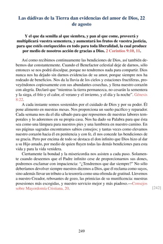 Las dádivas de la Tierra dan evidencias del amor de Dios, 22
de agosto
Y el que da semilla al que siembra, y pan al que come, proveerá y
multiplicará vuestra sementera, y aumentará los frutos de vuestra justicia,
para que estéis enriquecidos en todo para toda liberalidad, la cual produce
por medio de nosotros acción de gracias a Dios. 2 Corintios 9:10, 11.
Así como recibimos continuamente las bendiciones de Dios, así también de-
bemos dar constantemente. Cuando el Benefactor celestial deje de darnos, sólo
entonces se nos podrá disculpar, porque no tendremos nada para compartir. Dios
nunca nos ha dejado sin darnos evidencias de su amor, porque siempre nos ha
rodeado de beneﬁcios. Nos da la lluvia de los cielos y estaciones fructíferas, pro-
veyéndonos copiosamente con sus abundantes cosechas, y llena nuestro corazón
con alegría. Declaró que “mientras la tierra permanezca, no cesarán la sementera
y la siega, el frío y el calor, el verano y el invierno, y el día y la noche”. Génesis
8:22.
A cada instante somos sostenidos por el cuidado de Dios y por su poder. Él
pone alimento en nuestras mesas. Nos proporciona un sueño pacíﬁco y reparador.
Cada semana nos da el día sábado para que reposemos de nuestras labores tem-
porales y lo adoremos en su propia casa. Nos ha dado su Palabra para que ésta
sea como una lámpara para nuestros pies y una lumbrera en nuestro camino. En
sus páginas sagradas encontramos sabios consejos; y tantas veces como elevamos
nuestro corazón hacia él en penitencia y con fe, él nos concede las bendiciones de
su gracia. Pero por encima de todo se destaca el don inﬁnito que Dios hizo al dar
a su Hijo amado, por medio de quien ﬂuyen todas las demás bendiciones para esta
vida y para la vida venidera.
Ciertamente la bondad y la misericordia nos asisten a cada paso. Solamen-
te cuando deseemos que el Padre inﬁnito cese de proporcionarnos sus dones,
podremos exclamar con impaciencia: “¿Tendremos que dar siempre?” No sólo
deberíamos devolver siempre nuestros diezmos a Dios, que él reclama como suyos,
sino además llevar un tributo a la tesorería como una ofrenda de gratitud. Llevemos
a nuestro Creador, rebosantes de gozo, las primicias de su muniﬁcencia: nuestras
posesiones más escogidas, y nuestro servicio mejor y más piadoso.—Consejos
sobre Mayordomía Cristiana, 20. [242]
249
 