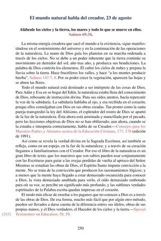 El mundo natural habla del creador, 23 de agosto
Alábenle los cielos y la tierra, los mares y todo lo que se mueve en ellos.
Salmos 69:34.
La misma energía creadora que sacó el mundo a la existencia, sigue manifes-
tándose en el sostenimiento del universo y en la continuación de las operaciones
de la naturaleza. La mano de Dios guía los planetas en su marcha ordenada a
través de los cielos. No se debe a un poder inherente que la tierra continúe su
movimiento en derredor del sol, año tras año, y produzca sus bendiciones. La
palabra de Dios controla los elementos. Él cubre los cielos de nubes y prepara la
lluvia sobre la tierra. Hace fructíferos los valles, y hace “a los montes producir
hierba”. Salmos 147:7, 8. Por su poder crece la vegetación, aparecen las hojas y
se abren las ﬂores.
Todo el mundo natural está destinado a ser intérprete de las cosas de Dios.
Para Adán y Eva en su hogar del Edén, la naturaleza estaba llena del conocimiento
de Dios, rebosante de instrucción divina. Para sus oídos atentos, hacía repercutir
la voz de la sabiduría. La sabiduría hablaba al ojo, y era recibida en el corazón,
porque ellos comulgaban con Dios en sus obras creadas. Tan pronto como la santa
pareja transgredió la ley del Altísimo, el esplendor del rostro de Dios se apartó
de la faz de la naturaleza. Ésta ahora está arruinada y mancillada por el pecado,
pero las lecciones objetivas de Dios no se han obliterado; aun ahora, cuando se
la estudia e interpreta correctamente, habla de su Creador.—Consejos para los
Maestros Padres y Alumnos acerca de la Educación Cristiana, 177, 178 (edición
de 1991).
Así como se revela la verdad divina en la Sagrada Escritura, así también se
reﬂeja, como en un espejo, en la faz de la naturaleza; y a través de su creación
llegamos a familiarizarnos con el Creador. Por eso el libro de la naturaleza es un
gran libro de texto, que los maestros que son sabios pueden usar conjuntamente
con las Escrituras para guiar a las ovejas perdidas de vuelta al aprisco del Señor.
Mientras se estudian las obras de Dios, el Espíritu Santo imparte convicción a la
mente. No se trata de la convicción que producen los razonamientos lógicos; y
a menos que la mente haya llegado a estar demasiado oscurecida para conocer
a Dios, la vista demasiado anublada para verlo, el oído demasiado embotado
para oír su voz, se percibe un signiﬁcado más profundo, y las sublimes verdades
espirituales de la Palabra escrita quedan impresas en el corazón.
El modo más eﬁcaz de enseñar a los paganos que no conocen a Dios es a través
de las obras de Dios. De esa forma, mucho más fácil que por algún otro método,
pueden ser llevados a darse cuenta de la diferencia entres sus ídolos, obras de sus
propias manos, y el Dios verdadero, el Hacedor de los cielos y la tierra.—Special
Testimonies on Education, 58, 59.[243]
250
 
