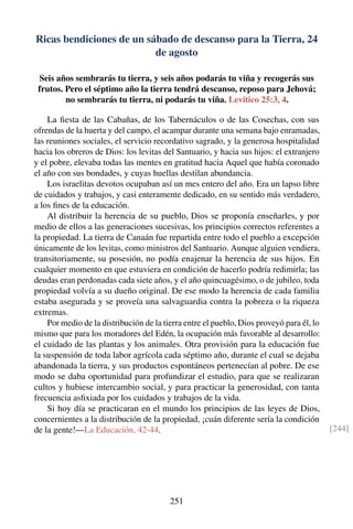Ricas bendiciones de un sábado de descanso para la Tierra, 24
de agosto
Seis años sembrarás tu tierra, y seis años podarás tu viña y recogerás sus
frutos. Pero el séptimo año la tierra tendrá descanso, reposo para Jehová;
no sembrarás tu tierra, ni podarás tu viña. Levítico 25:3, 4.
La ﬁesta de las Cabañas, de los Tabernáculos o de las Cosechas, con sus
ofrendas de la huerta y del campo, el acampar durante una semana bajo enramadas,
las reuniones sociales, el servicio recordativo sagrado, y la generosa hospitalidad
hacia los obreros de Dios: los levitas del Santuario, y hacia sus hijos: el extranjero
y el pobre, elevaba todas las mentes en gratitud hacia Aquel que había coronado
el año con sus bondades, y cuyas huellas destilan abundancia.
Los israelitas devotos ocupaban así un mes entero del año. Era un lapso libre
de cuidados y trabajos, y casi enteramente dedicado, en su sentido más verdadero,
a los ﬁnes de la educación.
Al distribuir la herencia de su pueblo, Dios se proponía enseñarles, y por
medio de ellos a las generaciones sucesivas, los principios correctos referentes a
la propiedad. La tierra de Canaán fue repartida entre todo el pueblo a excepción
únicamente de los levitas, como ministros del Santuario. Aunque alguien vendiera,
transitoriamente, su posesión, no podía enajenar la herencia de sus hijos. En
cualquier momento en que estuviera en condición de hacerlo podría redimirla; las
deudas eran perdonadas cada siete años, y el año quincuagésimo, o de jubileo, toda
propiedad volvía a su dueño original. De ese modo la herencia de cada familia
estaba asegurada y se proveía una salvaguardia contra la pobreza o la riqueza
extremas.
Por medio de la distribución de la tierra entre el pueblo, Dios proveyó para él, lo
mismo que para los moradores del Edén, la ocupación más favorable al desarrollo:
el cuidado de las plantas y los animales. Otra provisión para la educación fue
la suspensión de toda labor agrícola cada séptimo año, durante el cual se dejaba
abandonada la tierra, y sus productos espontáneos pertenecían al pobre. De ese
modo se daba oportunidad para profundizar el estudio, para que se realizaran
cultos y hubiese intercambio social, y para practicar la generosidad, con tanta
frecuencia asﬁxiada por los cuidados y trabajos de la vida.
Si hoy día se practicaran en el mundo los principios de las leyes de Dios,
concernientes a la distribución de la propiedad, ¡cuán diferente sería la condición
de la gente!—La Educación, 42-44. [244]
251
 