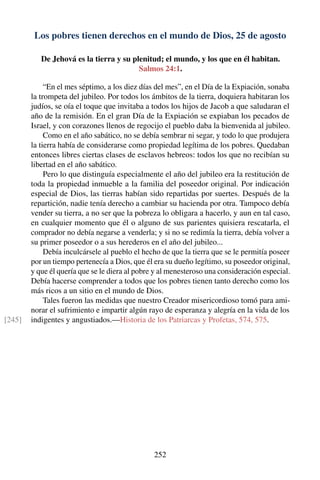 Los pobres tienen derechos en el mundo de Dios, 25 de agosto
De Jehová es la tierra y su plenitud; el mundo, y los que en él habitan.
Salmos 24:1.
“En el mes séptimo, a los diez días del mes”, en el Día de la Expiación, sonaba
la trompeta del jubileo. Por todos los ámbitos de la tierra, doquiera habitaran los
judíos, se oía el toque que invitaba a todos los hijos de Jacob a que saludaran el
año de la remisión. En el gran Día de la Expiación se expiaban los pecados de
Israel, y con corazones llenos de regocijo el pueblo daba la bienvenida al jubileo.
Como en el año sabático, no se debía sembrar ni segar, y todo lo que produjera
la tierra había de considerarse como propiedad legítima de los pobres. Quedaban
entonces libres ciertas clases de esclavos hebreos: todos los que no recibían su
libertad en el año sabático.
Pero lo que distinguía especialmente el año del jubileo era la restitución de
toda la propiedad inmueble a la familia del poseedor original. Por indicación
especial de Dios, las tierras habían sido repartidas por suertes. Después de la
repartición, nadie tenía derecho a cambiar su hacienda por otra. Tampoco debía
vender su tierra, a no ser que la pobreza lo obligara a hacerlo, y aun en tal caso,
en cualquier momento que él o alguno de sus parientes quisiera rescatarla, el
comprador no debía negarse a venderla; y si no se redimía la tierra, debía volver a
su primer poseedor o a sus herederos en el año del jubileo...
Debía inculcársele al pueblo el hecho de que la tierra que se le permitía poseer
por un tiempo pertenecía a Dios, que él era su dueño legítimo, su poseedor original,
y que él quería que se le diera al pobre y al menesteroso una consideración especial.
Debía hacerse comprender a todos que los pobres tienen tanto derecho como los
más ricos a un sitio en el mundo de Dios.
Tales fueron las medidas que nuestro Creador misericordioso tomó para ami-
norar el sufrimiento e impartir algún rayo de esperanza y alegría en la vida de los
indigentes y angustiados.—Historia de los Patriarcas y Profetas, 574, 575.[245]
252
 