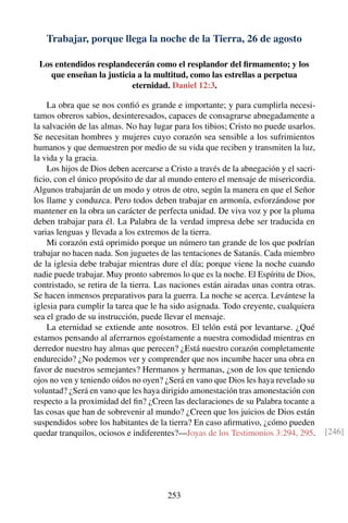 Trabajar, porque llega la noche de la Tierra, 26 de agosto
Los entendidos resplandecerán como el resplandor del ﬁrmamento; y los
que enseñan la justicia a la multitud, como las estrellas a perpetua
eternidad. Daniel 12:3.
La obra que se nos conﬁó es grande e importante; y para cumplirla necesi-
tamos obreros sabios, desinteresados, capaces de consagrarse abnegadamente a
la salvación de las almas. No hay lugar para los tibios; Cristo no puede usarlos.
Se necesitan hombres y mujeres cuyo corazón sea sensible a los sufrimientos
humanos y que demuestren por medio de su vida que reciben y transmiten la luz,
la vida y la gracia.
Los hijos de Dios deben acercarse a Cristo a través de la abnegación y el sacri-
ﬁcio, con el único propósito de dar al mundo entero el mensaje de misericordia.
Algunos trabajarán de un modo y otros de otro, según la manera en que el Señor
los llame y conduzca. Pero todos deben trabajar en armonía, esforzándose por
mantener en la obra un carácter de perfecta unidad. De viva voz y por la pluma
deben trabajar para él. La Palabra de la verdad impresa debe ser traducida en
varias lenguas y llevada a los extremos de la tierra.
Mi corazón está oprimido porque un número tan grande de los que podrían
trabajar no hacen nada. Son juguetes de las tentaciones de Satanás. Cada miembro
de la iglesia debe trabajar mientras dure el día; porque viene la noche cuando
nadie puede trabajar. Muy pronto sabremos lo que es la noche. El Espíritu de Dios,
contristado, se retira de la tierra. Las naciones están airadas unas contra otras.
Se hacen inmensos preparativos para la guerra. La noche se acerca. Levántese la
iglesia para cumplir la tarea que le ha sido asignada. Todo creyente, cualquiera
sea el grado de su instrucción, puede llevar el mensaje.
La eternidad se extiende ante nosotros. El telón está por levantarse. ¿Qué
estamos pensando al aferrarnos egoístamente a nuestra comodidad mientras en
derredor nuestro hay almas que perecen? ¿Está nuestro corazón completamente
endurecido? ¿No podemos ver y comprender que nos incumbe hacer una obra en
favor de nuestros semejantes? Hermanos y hermanas, ¿son de los que teniendo
ojos no ven y teniendo oídos no oyen? ¿Será en vano que Dios les haya revelado su
voluntad? ¿Será en vano que les haya dirigido amonestación tras amonestación con
respecto a la proximidad del ﬁn? ¿Creen las declaraciones de su Palabra tocante a
las cosas que han de sobrevenir al mundo? ¿Creen que los juicios de Dios están
suspendidos sobre los habitantes de la tierra? En caso aﬁrmativo, ¿cómo pueden
quedar tranquilos, ociosos e indiferentes?—Joyas de los Testimonios 3:294, 295. [246]
253
 