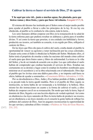 Cultivar la tierra es hacer el servicio de Dios, 27 de agosto
Y he aquí que esta vid... junto a muchas aguas, fue plantada, para que
hiciese ramas y diese fruto, y para que fuese vid robusta. Ezequiel 17:7, 8.
El sistema del diezmo fue instituido por el Señor como el mejor medio posible
para ayudar al pueblo a llevar a cabo los principios de la ley. Si esa ley era
obedecida, al pueblo se le conﬁaría la viña entera, toda la tierra...
Los seres humanos debían cooperar con Dios en la restauración de la salud de
la tierra enferma para que pudiera resultar en alabanza y gloria para el nombre
divino. Y así como la tierra que poseían, si era cuidada con habilidad y fervor,
produciría sus tesoros, así también su corazón, si era regido por Dios, reﬂejaría el
carácter de Dios...
En las leyes que Dios dio para el cultivo del suelo, estaba dando al pueblo la
oportunidad de vencer su egoísmo y tener inclinación por las cosas celestiales.
Canaán sería como el Edén si obedecían la Palabra del Señor. Mediante ellos, el
Señor tenía el propósito de enseñar a todas las naciones del mundo cómo cultivar
el suelo para que diera frutos sanos y libres de enfermedad. La tierra es la viña
del Señor, y ha de ser tratada de acuerdo con su plan. Los que cultivaban el suelo
habían de comprender que estaban haciendo el servicio de Dios. Estaban tan
ciertamente en su destino y lugar como lo estaban los hombres nombrados para
ministrar en el sacerdocio y en la obra relacionada con el tabernáculo. Dios dijo
al pueblo que los levitas eran una dádiva para ellos, y no importa cuál fuera su
oﬁcio, habían de ayudar a sostenerlos.—Comentario Bíblico Adventista 1:1126.
Por su desobediencia a Dios, Adán y Eva habían perdido el Edén, y debido
a su pecado toda la tierra quedó maldita. Pero si el pueblo de Dios seguía su
instrucción, su tierra había de ser restaurada a la fertilidad y la belleza. Dios
mismo les dio instrucciones en cuanto a la forma de cultivar el suelo, y ellos
habían de cooperar con él en su restauración. De modo que toda la tierra, bajo el
dominio de Dios, llegaría a ser una lección objetiva de verdad espiritual. Así como
en obediencia a las leyes naturales de Dios la tierra había de producir sus tesoros,
así en obediencia a sus leyes morales en el corazón la gente había de reﬂejar los
atributos del carácter de Dios. Aun los paganos reconocerían la superioridad de
los que servían y adoraban al Dios viviente.—Palabras de Vida del Gran Maestro,
231, 232.[247]
254
 