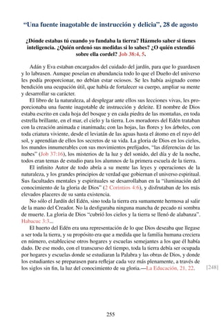 “Una fuente inagotable de instrucción y delicia”, 28 de agosto
¿Dónde estabas tú cuando yo fundaba la tierra? Házmelo saber si tienes
inteligencia. ¿Quién ordenó sus medidas si lo sabes? ¿O quién extendió
sobre ella cordel? Job 38:4, 5.
Adán y Eva estaban encargados del cuidado del jardín, para que lo guardasen
y lo labrasen. Aunque poseían en abundancia todo lo que el Dueño del universo
les podía proporcionar, no debían estar ociosos. Se les había asignado como
bendición una ocupación útil, que había de fortalecer su cuerpo, ampliar su mente
y desarrollar su carácter.
El libro de la naturaleza, al desplegar ante ellos sus lecciones vivas, les pro-
porcionaba una fuente inagotable de instrucción y deleite. El nombre de Dios
estaba escrito en cada hoja del bosque y en cada piedra de las montañas, en toda
estrella brillante, en el mar, el cielo y la tierra. Los moradores del Edén trataban
con la creación animada e inanimada; con las hojas, las ﬂores y los árboles, con
toda criatura viviente, desde el leviatán de las aguas hasta el átomo en el rayo del
sol, y aprendían de ellos los secretos de su vida. La gloria de Dios en los cielos,
los mundos innumerables con sus movimientos preﬁjados, “las diferencias de las
nubes” (Job 37:16), los misterios de la luz y del sonido, del día y de la noche,
todos eran temas de estudio para los alumnos de la primera escuela de la tierra.
El inﬁnito Autor de todo abría a su mente las leyes y operaciones de la
naturaleza, y los grandes principios de verdad que gobiernan el universo espiritual.
Sus facultades mentales y espirituales se desarrollaban en la “iluminación del
conocimiento de la gloria de Dios” (2 Corintios 4:6), y disfrutaban de los más
elevados placeres de su santa existencia.
No sólo el Jardín del Edén, sino toda la tierra era sumamente hermosa al salir
de la mano del Creador. No la desﬁguraba ninguna mancha de pecado ni sombra
de muerte. La gloria de Dios “cubrió los cielos y la tierra se llenó de alabanza”.
Habacuc 3:3...
El huerto del Edén era una representación de lo que Dios deseaba que llegase
a ser toda la tierra, y su propósito era que a medida que la familia humana creciera
en número, estableciese otros hogares y escuelas semejantes a los que él había
dado. De ese modo, con el transcurso del tiempo, toda la tierra debía ser ocupada
por hogares y escuelas donde se estudiaran la Palabra y las obras de Dios, y donde
los estudiantes se preparasen para reﬂejar cada vez más plenamente, a través de
los siglos sin ﬁn, la luz del conocimiento de su gloria.—La Educación, 21, 22. [248]
255
 