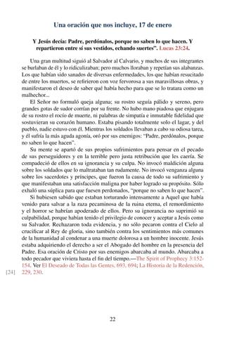 Una oración que nos incluye, 17 de enero
Y Jesús decía: Padre, perdónalos, porque no saben lo que hacen. Y
repartieron entre sí sus vestidos, echando suertes”. Lucas 23:24.
Una gran multitud siguió al Salvador al Calvario, y muchos de sus integrantes
se burlaban de él y lo ridiculizaban; pero muchos lloraban y repetían sus alabanzas.
Los que habían sido sanados de diversas enfermedades, los que habían resucitado
de entre los muertos, se reﬁrieron con voz fervorosa a sus maravillosas obras, y
manifestaron el deseo de saber qué había hecho para que se lo tratara como un
malhechor...
El Señor no formuló queja alguna; su rostro seguía pálido y sereno, pero
grandes gotas de sudor corrían por su frente. No hubo mano piadosa que enjugara
de su rostro el rocío de muerte, ni palabras de simpatía e inmutable ﬁdelidad que
sostuvieran su corazón humano. Estaba pisando totalmente solo el lagar, y del
pueblo, nadie estuvo con él. Mientras los soldados llevaban a cabo su odiosa tarea,
y él sufría la más aguda agonía, oró por sus enemigos: “Padre, perdónalos, porque
no saben lo que hacen”.
Su mente se apartó de sus propios sufrimientos para pensar en el pecado
de sus perseguidores y en la terrible pero justa retribución que les caería. Se
compadeció de ellos en su ignorancia y su culpa. No invocó maldición alguna
sobre los soldados que lo maltrataban tan rudamente. No invocó venganza alguna
sobre los sacerdotes y príncipes, que fueron la causa de todo su sufrimiento y
que manifestaban una satisfacción maligna por haber logrado su propósito. Sólo
exhaló una súplica para que fuesen perdonados, “porque no saben lo que hacen”.
Si hubiesen sabido que estaban torturando intensamente a Aquel que había
venido para salvar a la raza pecaminosa de la ruina eterna, el remordimiento
y el horror se habrían apoderado de ellos. Pero su ignorancia no suprimió su
culpabilidad, porque habían tenido el privilegio de conocer y aceptar a Jesús como
su Salvador. Rechazaron toda evidencia, y no sólo pecaron contra el Cielo al
cruciﬁcar al Rey de gloria, sino también contra los sentimientos más comunes
de la humanidad al condenar a una muerte dolorosa a un hombre inocente. Jesús
estaba adquiriendo el derecho a ser el Abogado del hombre en la presencia del
Padre. Esa oración de Cristo por sus enemigos abarcaba al mundo. Abarcaba a
todo pecador que viviera hasta el ﬁn del tiempo.—The Spirit of Prophecy 3:152-
154. Ver El Deseado de Todas las Gentes, 693, 694; La Historia de la Redención,
229, 230.[24]
22
 