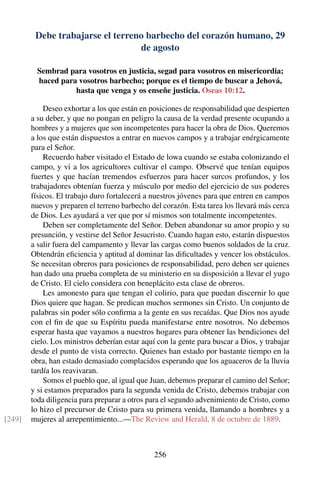 Debe trabajarse el terreno barbecho del corazón humano, 29
de agosto
Sembrad para vosotros en justicia, segad para vosotros en misericordia;
haced para vosotros barbecho; porque es el tiempo de buscar a Jehová,
hasta que venga y os enseñe justicia. Oseas 10:12.
Deseo exhortar a los que están en posiciones de responsabilidad que despierten
a su deber, y que no pongan en peligro la causa de la verdad presente ocupando a
hombres y a mujeres que son incompetentes para hacer la obra de Dios. Queremos
a los que están dispuestos a entrar en nuevos campos y a trabajar enérgicamente
para el Señor.
Recuerdo haber visitado el Estado de lowa cuando se estaba colonizando el
campo, y vi a los agricultores cultivar el campo. Observé que tenían equipos
fuertes y que hacían tremendos esfuerzos para hacer surcos profundos, y los
trabajadores obtenían fuerza y músculo por medio del ejercicio de sus poderes
físicos. El trabajo duro fortalecerá a nuestros jóvenes para que entren en campos
nuevos y preparen el terreno barbecho del corazón. Esta tarea los llevará más cerca
de Dios. Les ayudará a ver que por sí mismos son totalmente incompetentes.
Deben ser completamente del Señor. Deben abandonar su amor propio y su
presunción, y vestirse del Señor Jesucristo. Cuando hagan esto, estarán dispuestos
a salir fuera del campamento y llevar las cargas como buenos soldados de la cruz.
Obtendrán eﬁciencia y aptitud al dominar las diﬁcultades y vencer los obstáculos.
Se necesitan obreros para posiciones de responsabilidad, pero deben ser quienes
han dado una prueba completa de su ministerio en su disposición a llevar el yugo
de Cristo. El cielo considera con beneplácito esta clase de obreros.
Les amonesto para que tengan el colirio, para que puedan discernir lo que
Dios quiere que hagan. Se predican muchos sermones sin Cristo. Un conjunto de
palabras sin poder sólo conﬁrma a la gente en sus recaídas. Que Dios nos ayude
con el ﬁn de que su Espíritu pueda manifestarse entre nosotros. No debemos
esperar hasta que vayamos a nuestros hogares para obtener las bendiciones del
cielo. Los ministros deberían estar aquí con la gente para buscar a Dios, y trabajar
desde el punto de vista correcto. Quienes han estado por bastante tiempo en la
obra, han estado demasiado complacidos esperando que los aguaceros de la lluvia
tardía los reavivaran.
Somos el pueblo que, al igual que Juan, debemos preparar el camino del Señor;
y si estamos preparados para la segunda venida de Cristo, debemos trabajar con
toda diligencia para preparar a otros para el segundo advenimiento de Cristo, como
lo hizo el precursor de Cristo para su primera venida, llamando a hombres y a
mujeres al arrepentimiento...—The Review and Herald, 8 de octubre de 1889.[249]
256
 