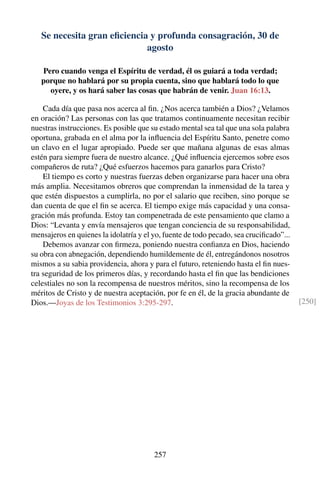 Se necesita gran eﬁciencia y profunda consagración, 30 de
agosto
Pero cuando venga el Espíritu de verdad, él os guiará a toda verdad;
porque no hablará por su propia cuenta, sino que hablará todo lo que
oyere, y os hará saber las cosas que habrán de venir. Juan 16:13.
Cada día que pasa nos acerca al ﬁn. ¿Nos acerca también a Dios? ¿Velamos
en oración? Las personas con las que tratamos continuamente necesitan recibir
nuestras instrucciones. Es posible que su estado mental sea tal que una sola palabra
oportuna, grabada en el alma por la inﬂuencia del Espíritu Santo, penetre como
un clavo en el lugar apropiado. Puede ser que mañana algunas de esas almas
estén para siempre fuera de nuestro alcance. ¿Qué inﬂuencia ejercemos sobre esos
compañeros de ruta? ¿Qué esfuerzos hacemos para ganarlos para Cristo?
El tiempo es corto y nuestras fuerzas deben organizarse para hacer una obra
más amplia. Necesitamos obreros que comprendan la inmensidad de la tarea y
que estén dispuestos a cumplirla, no por el salario que reciben, sino porque se
dan cuenta de que el ﬁn se acerca. El tiempo exige más capacidad y una consa-
gración más profunda. Estoy tan compenetrada de este pensamiento que clamo a
Dios: “Levanta y envía mensajeros que tengan conciencia de su responsabilidad,
mensajeros en quienes la idolatría y el yo, fuente de todo pecado, sea cruciﬁcado”...
Debemos avanzar con ﬁrmeza, poniendo nuestra conﬁanza en Dios, haciendo
su obra con abnegación, dependiendo humildemente de él, entregándonos nosotros
mismos a su sabia providencia, ahora y para el futuro, reteniendo hasta el ﬁn nues-
tra seguridad de los primeros días, y recordando hasta el ﬁn que las bendiciones
celestiales no son la recompensa de nuestros méritos, sino la recompensa de los
méritos de Cristo y de nuestra aceptación, por fe en él, de la gracia abundante de
Dios.—Joyas de los Testimonios 3:295-297. [250]
257
 
