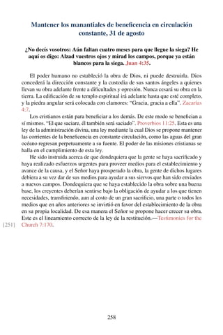 Mantener los manantiales de beneﬁcencia en circulación
constante, 31 de agosto
¿No decís vosotros: Aún faltan cuatro meses para que llegue la siega? He
aquí os digo: Alzad vuestros ojos y mirad los campos, porque ya están
blancos para la siega. Juan 4:35.
El poder humano no estableció la obra de Dios, ni puede destruirla. Dios
concederá la dirección constante y la custodia de sus santos ángeles a quienes
llevan su obra adelante frente a diﬁcultades y opresión. Nunca cesará su obra en la
tierra. La ediﬁcación de su templo espiritual irá adelante hasta que esté completo,
y la piedra angular será colocada con clamores: “Gracia, gracia a ella”. Zacarías
4:7.
Los cristianos están para beneﬁciar a los demás. De este modo se beneﬁcian a
sí mismos. “El que saciare, él también será saciado”. Proverbios 11:25. Esta es una
ley de la administración divina, una ley mediante la cual Dios se propone mantener
las corrientes de la beneﬁcencia en constante circulación, como las aguas del gran
océano regresan perpetuamente a su fuente. El poder de las misiones cristianas se
halla en el cumplimiento de esta ley.
He sido instruida acerca de que dondequiera que la gente se haya sacriﬁcado y
haya realizado esfuerzos urgentes para proveer medios para el establecimiento y
avance de la causa, y el Señor haya prosperado la obra, la gente de dichos lugares
debiera a su vez dar de sus medios para ayudar a sus siervos que han sido enviados
a nuevos campos. Dondequiera que se haya establecido la obra sobre una buena
base, los creyentes deberían sentirse bajo la obligación de ayudar a los que tienen
necesidades, transﬁriendo, aun al costo de un gran sacriﬁcio, una parte o todos los
medios que en años anteriores se invirtió en favor del establecimiento de la obra
en su propia localidad. De esa manera el Señor se propone hacer crecer su obra.
Este es el lineamiento correcto de la ley de la restitución.—Testimonies for the
Church 7:170.[251]
258
 