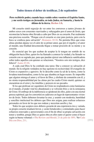 Todos tienen el deber de testiﬁcar, 2 de septiembre
Pero recibiréis poder, cuando haya venido sobre vosotros el Espíritu Santo,
y me seréis testigos en Jerusalén, en toda Judea, en Samaria, y hasta lo
último de la tierra. Hechos 1:8.
Mi corazón sintió regocijo de ver entre los conversos a tantos jóvenes de
ambos sexos con corazones suavizados y subyugados por el amor de Jesús, que
reconocían la buena obra llevada a cabo por Dios en su corazón. Fue realmente
una preciosa ocasión. “Porque con el corazón se cree para justicia, pero con la
boca se conﬁesa para salvación”. Romanos 10:10. No permita Dios que estas
almas pierdan alguna vez el calor de su primer amor, que por el orgullo y el amor
al mundo, una frialdad desconocida llegue a tomar posesión de su mente y su
corazón.
Es esencial que los que acaban de aceptar la fe tengan un sentido de su
obligación hacia Dios, quien los ha llamado a conocer la verdad y ha llenado su
corazón con su sagrada paz, para que puedan ejercer una inﬂuencia santiﬁcadora
sobre todos aquellos con quienes se relacionen. “Vosotros sois mis testigos, dice
Jehová”. Isaías 43:10.
A cada cual Dios le ha conﬁado una tarea: Dar a conocer su salvación al
mundo. En la religión verdadera no hay egoísmo ni exclusividad. El evangelio de
Cristo es expansivo y agresivo. Se lo describe como la sal de la tierra, como la
levadura transformadora, como la luz que alumbra en lugar oscuro. Es imposible
que alguien retenga el amor y el favor de Dios, y disfrute de comunión con él, y
no sienta responsabilidad por las almas por las cuales Cristo murió, quienes se
encuentran en el error y las tinieblas y perecen en sus pecados.
Si los que profesan ser seguidores de Cristo no resplandecen como luminarias
en el mundo, el poder vital los abandonará y se volverán fríos y sin la semejanza
de Cristo. El embrujo de la indiferencia se apoderará de ellos, junto con una mortal
pereza espiritual, que los convertirá en cadáveres en lugar de representantes vivien-
tes de Jesús. Todos debemos levantar la cruz, y asumir con modestia, humildad
y sencillez intelectual los deberes que Dios nos asigna, para realizar esfuerzos
personales en favor de los que nos rodean y necesitan auxilio y luz.
Todos los que acepten estos deberes gozarán de una experiencia rica y variada,
su propio corazón irradiará fervor, y serán fortalecidos y estimulados para hacer
esfuerzos renovados y perseverantes con el ﬁn de obrar su propia salvación con
temor y temblor, porque Dios es quien obra en ellos tanto el querer como el hacer
según su buena voluntad.—The Review and Herald, 21 de julio de 1891. Ver Cada
Día con Dios, 211. [253]
261
 