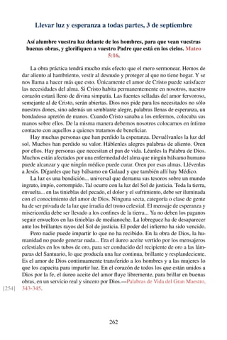 Llevar luz y esperanza a todas partes, 3 de septiembre
Así alumbre vuestra luz delante de los hombres, para que vean vuestras
buenas obras, y gloriﬁquen a vuestro Padre que está en los cielos. Mateo
5:16.
La obra práctica tendrá mucho más efecto que el mero sermonear. Hemos de
dar aliento al hambriento, vestir al desnudo y proteger al que no tiene hogar. Y se
nos llama a hacer más que esto. Únicamente el amor de Cristo puede satisfacer
las necesidades del alma. Si Cristo habita permanentemente en nosotros, nuestro
corazón estará lleno de divina simpatía. Las fuentes selladas del amor fervoroso,
semejante al de Cristo, serán abiertas. Dios nos pide para los necesitados no sólo
nuestros dones, sino además un semblante alegre, palabras llenas de esperanza, un
bondadoso apretón de manos. Cuando Cristo sanaba a los enfermos, colocaba sus
manos sobre ellos. De la misma manera debemos nosotros colocarnos en íntimo
contacto con aquellos a quienes tratamos de beneﬁciar.
Hay muchas personas que han perdido la esperanza. Devuélvanles la luz del
sol. Muchos han perdido su valor. Háblenles alegres palabras de aliento. Oren
por ellos. Hay personas que necesitan el pan de vida. Léanles la Palabra de Dios.
Muchos están afectados por una enfermedad del alma que ningún bálsamo humano
puede alcanzar y que ningún médico puede curar. Oren por esas almas. Llévenlas
a Jesús. Díganles que hay bálsamo en Galaad y que también allí hay Médico.
La luz es una bendición... universal que derrama sus tesoros sobre un mundo
ingrato, impío, corrompido. Tal ocurre con la luz del Sol de justicia. Toda la tierra,
envuelta... en las tinieblas del pecado, el dolor y el sufrimiento, debe ser iluminada
con el conocimiento del amor de Dios. Ninguna secta, categoría o clase de gente
ha de ser privada de la luz que irradia del trono celestial. El mensaje de esperanza y
misericordia debe ser llevado a los conﬁnes de la tierra... Ya no deben los paganos
seguir envueltos en las tinieblas de medianoche. La lobreguez ha de desaparecer
ante los brillantes rayos del Sol de justicia. El poder del inﬁerno ha sido vencido.
Pero nadie puede impartir lo que no ha recibido. En la obra de Dios, la hu-
manidad no puede generar nada... Era el áureo aceite vertido por los mensajeros
celestiales en los tubos de oro, para ser conducido del recipiente de oro a las lám-
paras del Santuario, lo que producía una luz continua, brillante y resplandeciente.
Es el amor de Dios continuamente transferido a los hombres y a las mujeres lo
que los capacita para impartir luz. En el corazón de todos los que están unidos a
Dios por la fe, el áureo aceite del amor ﬂuye libremente, para brillar en buenas
obras, en un servicio real y sincero por Dios.—Palabras de Vida del Gran Maestro,
343-345.[254]
262
 