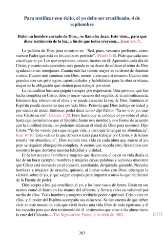 Para testiﬁcar con éxito, el yo debe ser cruciﬁcado, 4 de
septiembre
Hubo un hombre enviado de Dios... se llamaba Juan. Este vino... para que
diese testimonio de la luz, a ﬁn de que todos creyesen... Juan 1:6, 7.
La palabra de Dios para nosotros es: “Sed, pues, vosotros perfectos, como
vuestro Padre que está en los cielos es perfecto”. Mateo 5:48. Pide que cada uno
cruciﬁque el yo. Los que responden, crecen fuertes en él. Aprenden cada día de
Cristo, y cuanto más aprenden, más grande es su deseo de ediﬁcar el reino de Dios
ayudando a sus semejantes. Cuanta más luz tienen, mayor es su deseo de iluminar
a otros. Cuanto más caminan con Dios, menos viven para sí mismos. Cuanto más
grandes son sus privilegios, oportunidades y habilidades para la obra cristiana,
mayor es la obligación que sienten para trabajar por otros.
La naturaleza humana pugna siempre por expresarse. Una persona que fue
hecha completa en Cristo, debe primero vaciarse del orgullo, de la autosuﬁciencia.
Entonces hay silencio en el alma y se puede escuchar la voz de Dios. Entonces el
Espíritu puede encontrar una entrada libre. Permita que Dios trabaje en usted y
por medio de usted. Entonces podrá decir como dijo Pablo: “Ya no vivo yo, mas
vive Cristo en mí”. Gálatas 2:20. Pero hasta que se coloque el yo sobre el altar,
hasta que permitamos que el Espíritu Santo nos moldeé y nos forme de acuerdo
con la similitud divina, no podemos alcanzar el ideal de Dios para nosotros. Dijo
Cristo: “Yo he venido para que tengan vida, y para que la tengan en abundancia”.
Juan 10:10. Esta vida es la que debemos tener para trabajar por Cristo, y debemos
tenerla “en abundancia”. Dios soplará esta vida en cada alma que muere al yo,
pero se requiere abnegación completa. A menos que suceda esto, llevaremos con
nosotros lo que destruye nuestra felicidad y utilidad.
El Señor necesita hombres y mujeres que lleven con ellos en su vida diaria la
luz de un buen ejemplo; hombres y mujeres cuyas palabras y acciones muestren
que Cristo está morando en el corazón, enseñando, dirigiendo, guiando. Necesita
hombres y mujeres de oración, quienes, al luchar solos con Dios, obtengan la
victoria sobre el yo, y que salgan después para impartir a otros lo que recibieron
de la Fuente de poder.
Dios acepta a los que cruciﬁcan al yo, y los hace vasos de honra. Están en sus
manos como el barro en las manos del alfarero, y lleva a cabo su voluntad por
medio de ellos. Tales hombres y mujeres recibirán poder espiritual. Cristo vive en
ellos, y el poder del Espíritu acompaña sus esfuerzos. Se dan cuenta de que deben
vivir en este mundo la vida que vivió Jesús: una vida libre de todo egoísmo; y él
los capacita para que den testimonio de él, testimonio que atrae a las almas hacia
la cruz del Calvario.—The Signs of the Times, 9 de abril de 1902. [255]
263
 