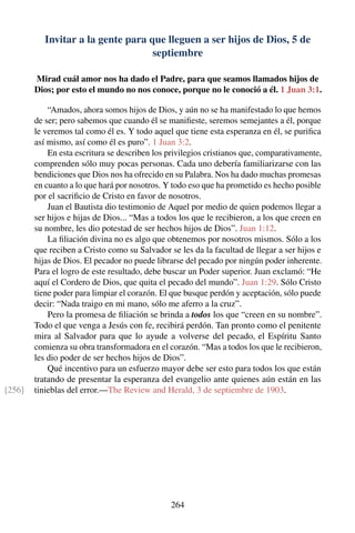 Invitar a la gente para que lleguen a ser hijos de Dios, 5 de
septiembre
Mirad cuál amor nos ha dado el Padre, para que seamos llamados hijos de
Dios; por esto el mundo no nos conoce, porque no le conoció a él. 1 Juan 3:1.
“Amados, ahora somos hijos de Dios, y aún no se ha manifestado lo que hemos
de ser; pero sabemos que cuando él se maniﬁeste, seremos semejantes a él, porque
le veremos tal como él es. Y todo aquel que tiene esta esperanza en él, se puriﬁca
así mismo, así como él es puro”. 1 Juan 3:2.
En esta escritura se describen los privilegios cristianos que, comparativamente,
comprenden sólo muy pocas personas. Cada uno debería familiarizarse con las
bendiciones que Dios nos ha ofrecido en su Palabra. Nos ha dado muchas promesas
en cuanto a lo que hará por nosotros. Y todo eso que ha prometido es hecho posible
por el sacriﬁcio de Cristo en favor de nosotros.
Juan el Bautista dio testimonio de Aquel por medio de quien podemos llegar a
ser hijos e hijas de Dios... “Mas a todos los que le recibieron, a los que creen en
su nombre, les dio potestad de ser hechos hijos de Dios”. Juan 1:12.
La ﬁliación divina no es algo que obtenemos por nosotros mismos. Sólo a los
que reciben a Cristo como su Salvador se les da la facultad de llegar a ser hijos e
hijas de Dios. El pecador no puede librarse del pecado por ningún poder inherente.
Para el logro de este resultado, debe buscar un Poder superior. Juan exclamó: “He
aquí el Cordero de Dios, que quita el pecado del mundo”. Juan 1:29. Sólo Cristo
tiene poder para limpiar el corazón. El que busque perdón y aceptación, sólo puede
decir: “Nada traigo en mi mano, sólo me aferro a la cruz”.
Pero la promesa de ﬁliación se brinda a todos los que “creen en su nombre”.
Todo el que venga a Jesús con fe, recibirá perdón. Tan pronto como el penitente
mira al Salvador para que lo ayude a volverse del pecado, el Espíritu Santo
comienza su obra transformadora en el corazón. “Mas a todos los que le recibieron,
les dio poder de ser hechos hijos de Dios”.
Qué incentivo para un esfuerzo mayor debe ser esto para todos los que están
tratando de presentar la esperanza del evangelio ante quienes aún están en las
tinieblas del error.—The Review and Herald, 3 de septiembre de 1903.[256]
264
 